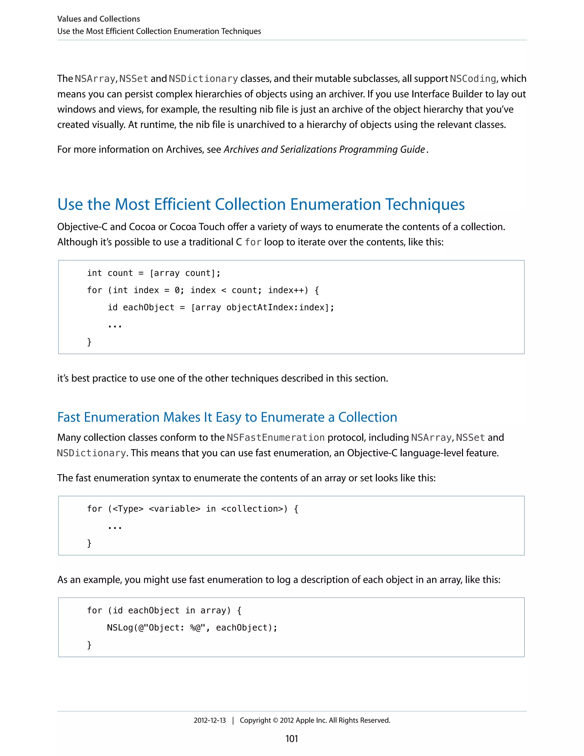 The NSArray, NSSet and NSDictionary classes, and their mutable subclasses, all support NSCoding, which
means you can persist complex hierarchies of objects using an archiver. If you use Interface Builder to lay out
windows and views, for example, the resulting nib file is just an archive of the object hierarchy that you’ve
created visually. At runtime, the nib file is unarchived to a hierarchy of objects using the relevant classes.
For more information on Archives, see Archives and Serializations Programming Guide.
Use the Most Efficient Collection Enumeration Techniques
Objective-C and Cocoa or Cocoa Touch offer a variety of ways to enumerate the contents of a collection.
Although it’s possible to use a traditional C for loop to iterate over the contents, like this:
int count = [array count];
for (int index = 0; index < count; index++) {
id eachObject = [array objectAtIndex:index];
...
}
it’s best practice to use one of the other techniques described in this section.
Fast Enumeration Makes It Easy to Enumerate a Collection
Many collection classes conform to the NSFastEnumeration protocol, including NSArray, NSSet and
NSDictionary. This means that you can use fast enumeration, an Objective-C language-level feature.
The fast enumeration syntax to enumerate the contents of an array or set looks like this:
for (<Type> <variable> in <collection>) {
...
}
As an example, you might use fast enumeration to log a description of each object in an array, like this:
for (id eachObject in array) {
NSLog(@"Object: %@", eachObject);
}
Values and Collections
Use the Most Efficient Collection Enumeration Techniques
2012-12-13 | Copyright © 2012 Apple Inc. All Rights Reserved.
101
 