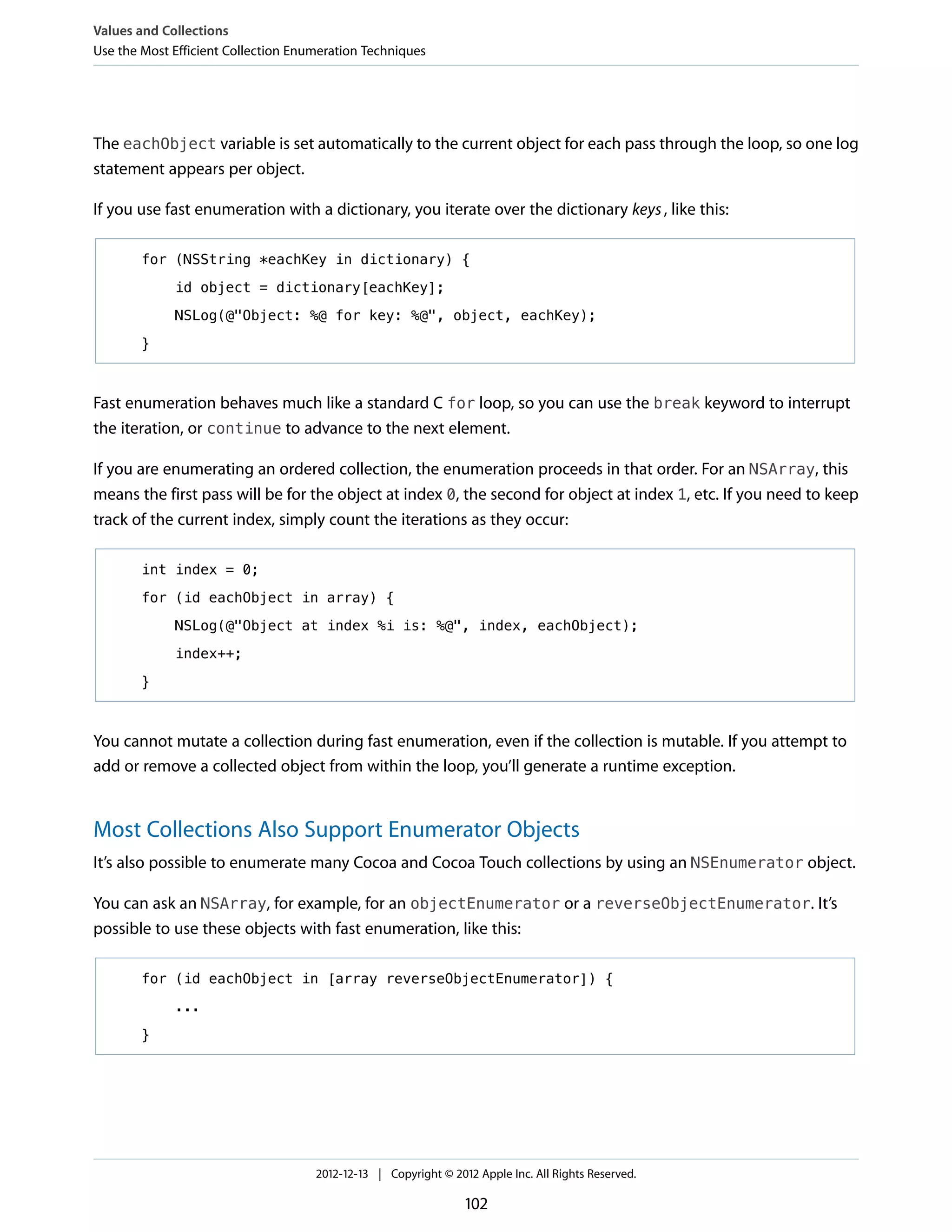 The eachObject variable is set automatically to the current object for each pass through the loop, so one log
statement appears per object.
If you use fast enumeration with a dictionary, you iterate over the dictionary keys, like this:
for (NSString *eachKey in dictionary) {
id object = dictionary[eachKey];
NSLog(@"Object: %@ for key: %@", object, eachKey);
}
Fast enumeration behaves much like a standard C for loop, so you can use the break keyword to interrupt
the iteration, or continue to advance to the next element.
If you are enumerating an ordered collection, the enumeration proceeds in that order. For an NSArray, this
means the first pass will be for the object at index 0, the second for object at index 1, etc. If you need to keep
track of the current index, simply count the iterations as they occur:
int index = 0;
for (id eachObject in array) {
NSLog(@"Object at index %i is: %@", index, eachObject);
index++;
}
You cannot mutate a collection during fast enumeration, even if the collection is mutable. If you attempt to
add or remove a collected object from within the loop, you’ll generate a runtime exception.
Most Collections Also Support Enumerator Objects
It’s also possible to enumerate many Cocoa and Cocoa Touch collections by using an NSEnumerator object.
You can ask an NSArray, for example, for an objectEnumerator or a reverseObjectEnumerator. It’s
possible to use these objects with fast enumeration, like this:
for (id eachObject in [array reverseObjectEnumerator]) {
...
}
Values and Collections
Use the Most Efficient Collection Enumeration Techniques
2012-12-13 | Copyright © 2012 Apple Inc. All Rights Reserved.
102
 