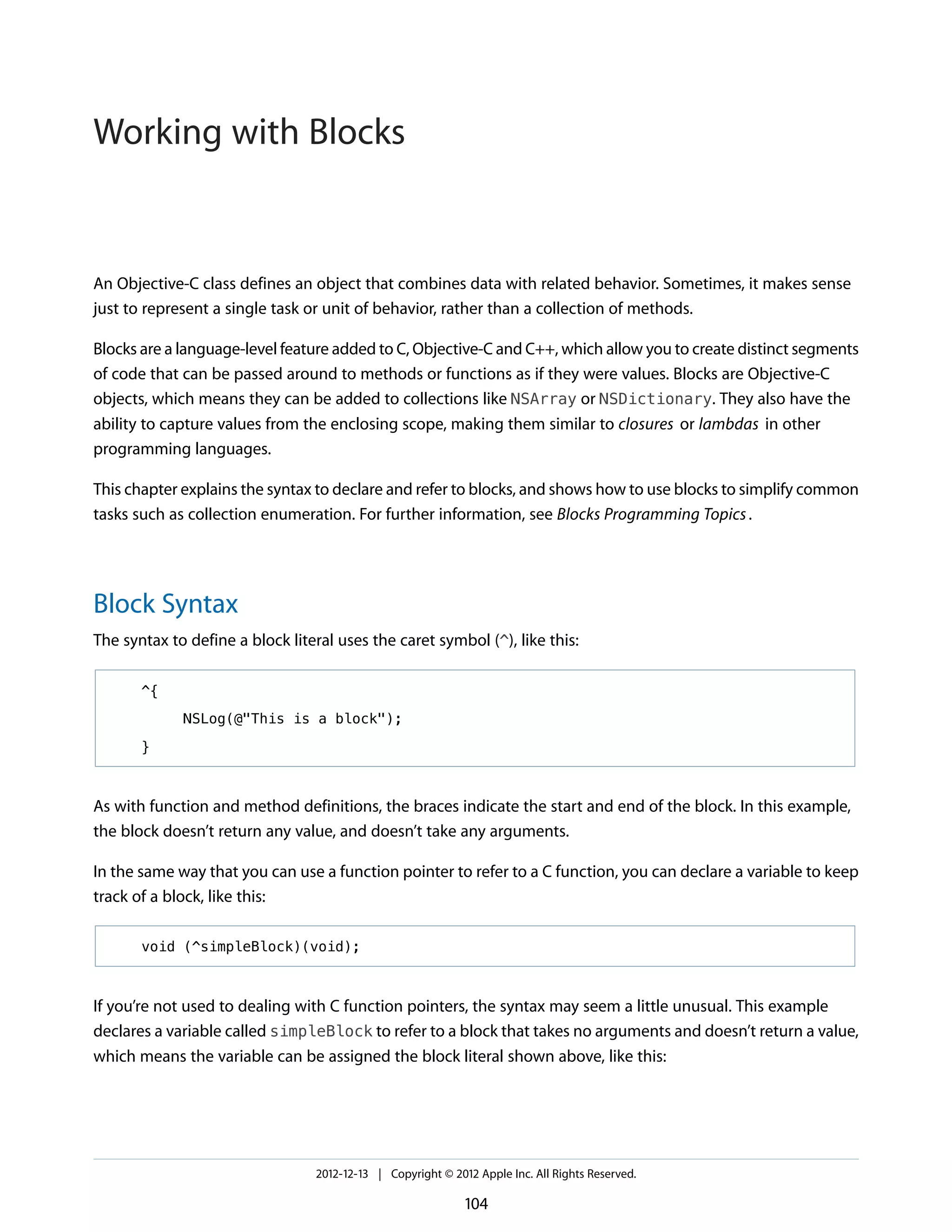 An Objective-C class defines an object that combines data with related behavior. Sometimes, it makes sense
just to represent a single task or unit of behavior, rather than a collection of methods.
Blocks are a language-level feature added to C, Objective-C and C++, which allow you to create distinct segments
of code that can be passed around to methods or functions as if they were values. Blocks are Objective-C
objects, which means they can be added to collections like NSArray or NSDictionary. They also have the
ability to capture values from the enclosing scope, making them similar to closures or lambdas in other
programming languages.
This chapter explains the syntax to declare and refer to blocks, and shows how to use blocks to simplify common
tasks such as collection enumeration. For further information, see Blocks Programming Topics.
Block Syntax
The syntax to define a block literal uses the caret symbol (^), like this:
^{
NSLog(@"This is a block");
}
As with function and method definitions, the braces indicate the start and end of the block. In this example,
the block doesn’t return any value, and doesn’t take any arguments.
In the same way that you can use a function pointer to refer to a C function, you can declare a variable to keep
track of a block, like this:
void (^simpleBlock)(void);
If you’re not used to dealing with C function pointers, the syntax may seem a little unusual. This example
declares a variable called simpleBlock to refer to a block that takes no arguments and doesn’t return a value,
which means the variable can be assigned the block literal shown above, like this:
2012-12-13 | Copyright © 2012 Apple Inc. All Rights Reserved.
104
Working with Blocks
 