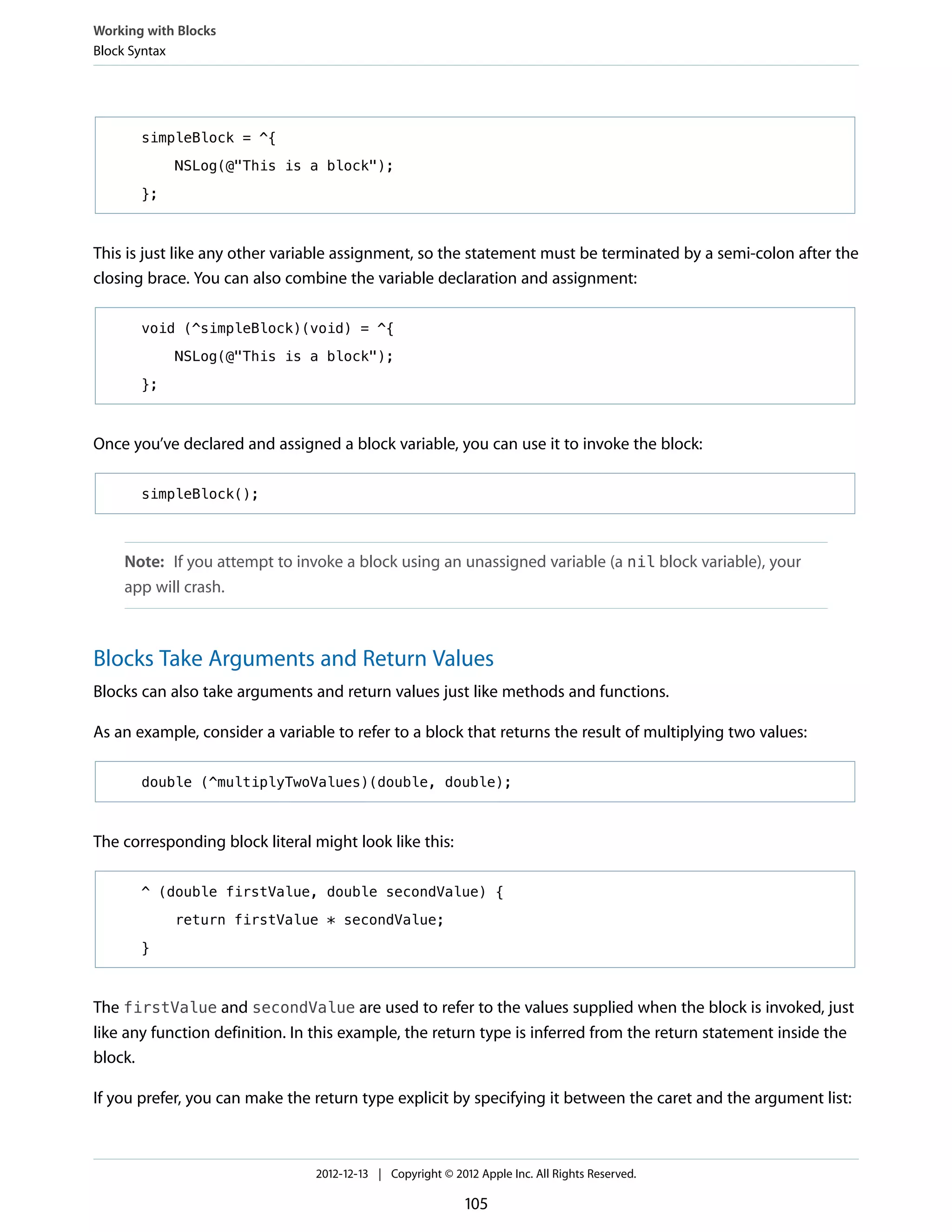 simpleBlock = ^{
NSLog(@"This is a block");
};
This is just like any other variable assignment, so the statement must be terminated by a semi-colon after the
closing brace. You can also combine the variable declaration and assignment:
void (^simpleBlock)(void) = ^{
NSLog(@"This is a block");
};
Once you’ve declared and assigned a block variable, you can use it to invoke the block:
simpleBlock();
Note: If you attempt to invoke a block using an unassigned variable (a nil block variable), your
app will crash.
Blocks Take Arguments and Return Values
Blocks can also take arguments and return values just like methods and functions.
As an example, consider a variable to refer to a block that returns the result of multiplying two values:
double (^multiplyTwoValues)(double, double);
The corresponding block literal might look like this:
^ (double firstValue, double secondValue) {
return firstValue * secondValue;
}
The firstValue and secondValue are used to refer to the values supplied when the block is invoked, just
like any function definition. In this example, the return type is inferred from the return statement inside the
block.
If you prefer, you can make the return type explicit by specifying it between the caret and the argument list:
Working with Blocks
Block Syntax
2012-12-13 | Copyright © 2012 Apple Inc. All Rights Reserved.
105
 