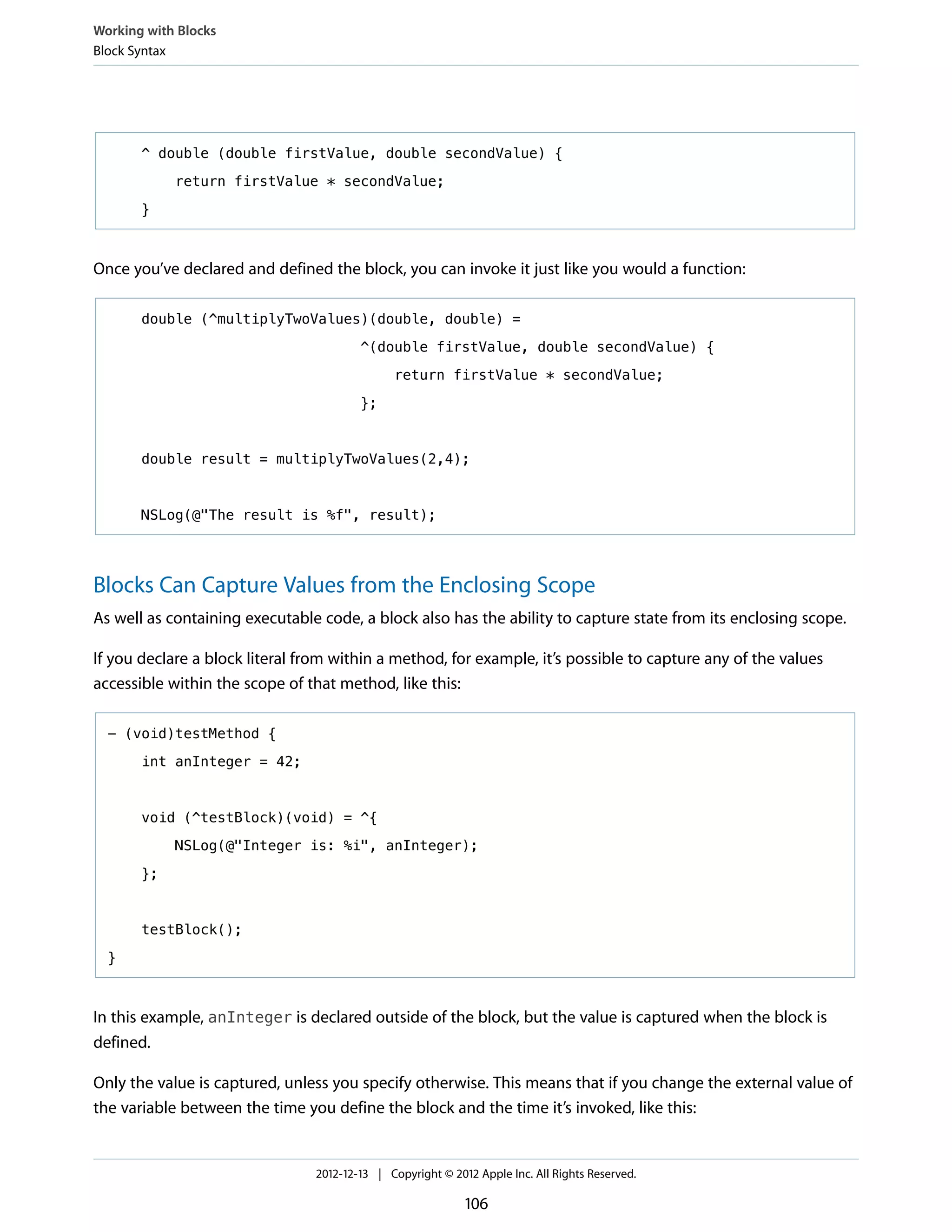 ^ double (double firstValue, double secondValue) {
return firstValue * secondValue;
}
Once you’ve declared and defined the block, you can invoke it just like you would a function:
double (^multiplyTwoValues)(double, double) =
^(double firstValue, double secondValue) {
return firstValue * secondValue;
};
double result = multiplyTwoValues(2,4);
NSLog(@"The result is %f", result);
Blocks Can Capture Values from the Enclosing Scope
As well as containing executable code, a block also has the ability to capture state from its enclosing scope.
If you declare a block literal from within a method, for example, it’s possible to capture any of the values
accessible within the scope of that method, like this:
- (void)testMethod {
int anInteger = 42;
void (^testBlock)(void) = ^{
NSLog(@"Integer is: %i", anInteger);
};
testBlock();
}
In this example, anInteger is declared outside of the block, but the value is captured when the block is
defined.
Only the value is captured, unless you specify otherwise. This means that if you change the external value of
the variable between the time you define the block and the time it’s invoked, like this:
Working with Blocks
Block Syntax
2012-12-13 | Copyright © 2012 Apple Inc. All Rights Reserved.
106
 