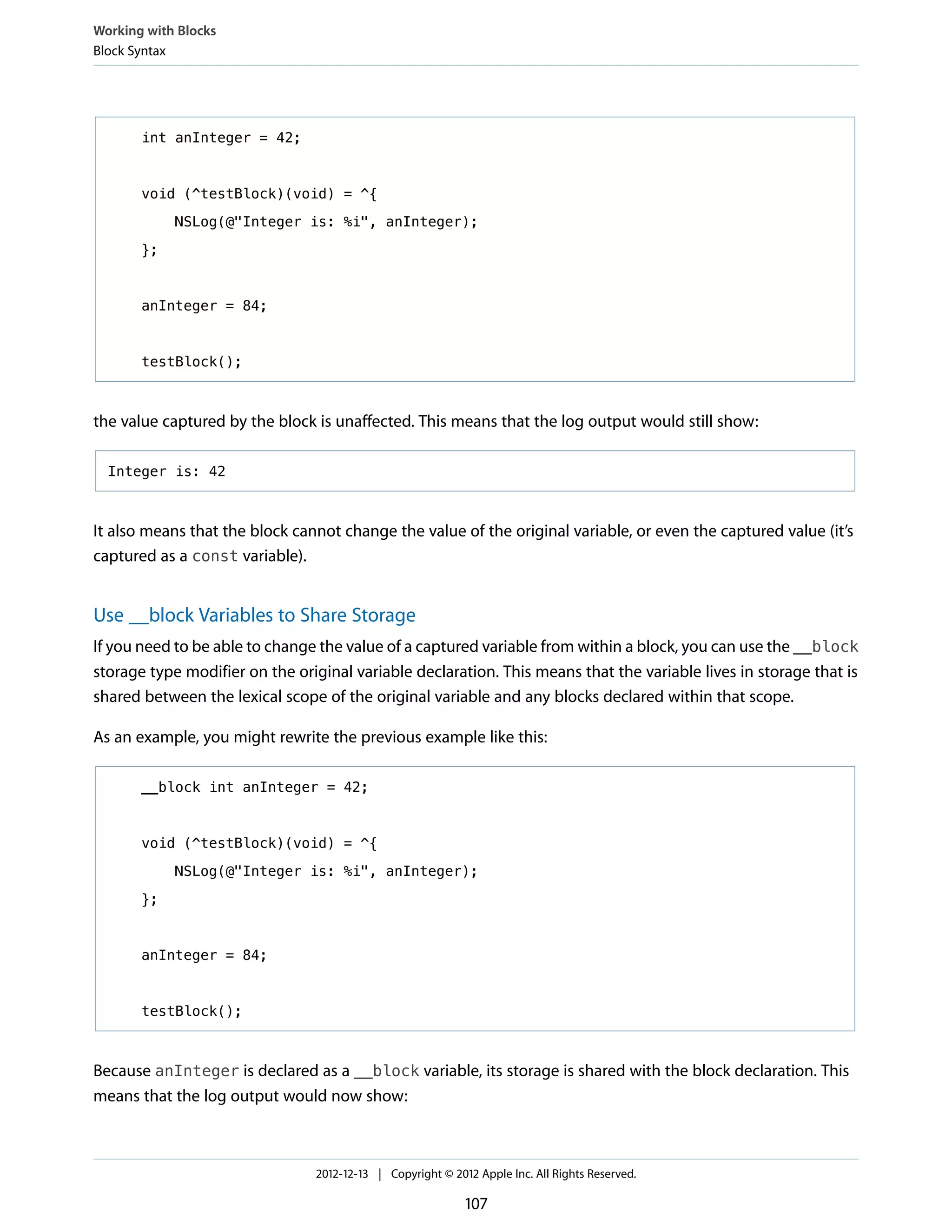 int anInteger = 42;
void (^testBlock)(void) = ^{
NSLog(@"Integer is: %i", anInteger);
};
anInteger = 84;
testBlock();
the value captured by the block is unaffected. This means that the log output would still show:
Integer is: 42
It also means that the block cannot change the value of the original variable, or even the captured value (it’s
captured as a const variable).
Use __block Variables to Share Storage
If you need to be able to change the value of a captured variable from within a block, you can use the __block
storage type modifier on the original variable declaration. This means that the variable lives in storage that is
shared between the lexical scope of the original variable and any blocks declared within that scope.
As an example, you might rewrite the previous example like this:
__block int anInteger = 42;
void (^testBlock)(void) = ^{
NSLog(@"Integer is: %i", anInteger);
};
anInteger = 84;
testBlock();
Because anInteger is declared as a __block variable, its storage is shared with the block declaration. This
means that the log output would now show:
Working with Blocks
Block Syntax
2012-12-13 | Copyright © 2012 Apple Inc. All Rights Reserved.
107
 