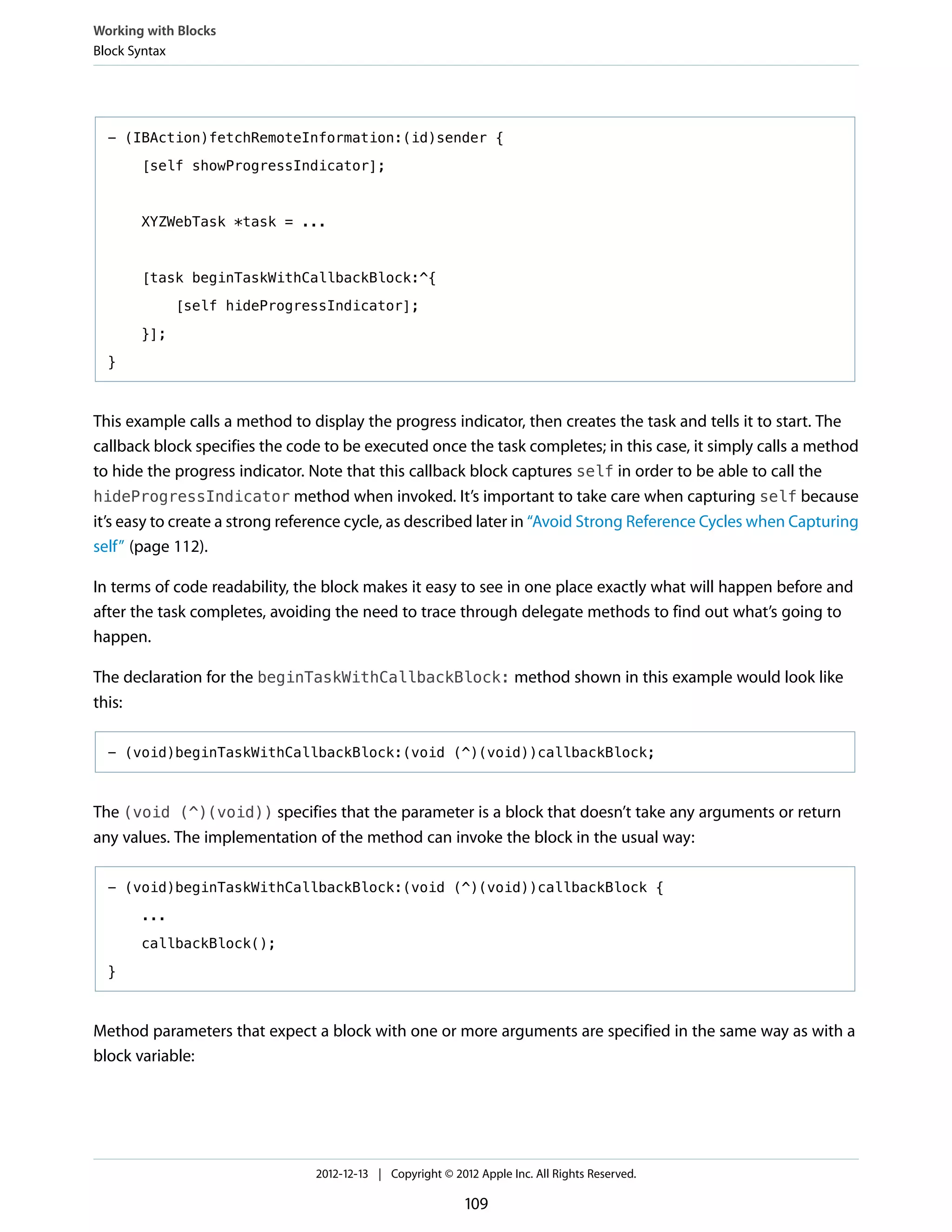 - (IBAction)fetchRemoteInformation:(id)sender {
[self showProgressIndicator];
XYZWebTask *task = ...
[task beginTaskWithCallbackBlock:^{
[self hideProgressIndicator];
}];
}
This example calls a method to display the progress indicator, then creates the task and tells it to start. The
callback block specifies the code to be executed once the task completes; in this case, it simply calls a method
to hide the progress indicator. Note that this callback block captures self in order to be able to call the
hideProgressIndicator method when invoked. It’s important to take care when capturing self because
it’s easy to create a strong reference cycle, as described later in “Avoid Strong Reference Cycles when Capturing
self” (page 112).
In terms of code readability, the block makes it easy to see in one place exactly what will happen before and
after the task completes, avoiding the need to trace through delegate methods to find out what’s going to
happen.
The declaration for the beginTaskWithCallbackBlock: method shown in this example would look like
this:
- (void)beginTaskWithCallbackBlock:(void (^)(void))callbackBlock;
The (void (^)(void)) specifies that the parameter is a block that doesn’t take any arguments or return
any values. The implementation of the method can invoke the block in the usual way:
- (void)beginTaskWithCallbackBlock:(void (^)(void))callbackBlock {
...
callbackBlock();
}
Method parameters that expect a block with one or more arguments are specified in the same way as with a
block variable:
Working with Blocks
Block Syntax
2012-12-13 | Copyright © 2012 Apple Inc. All Rights Reserved.
109
 