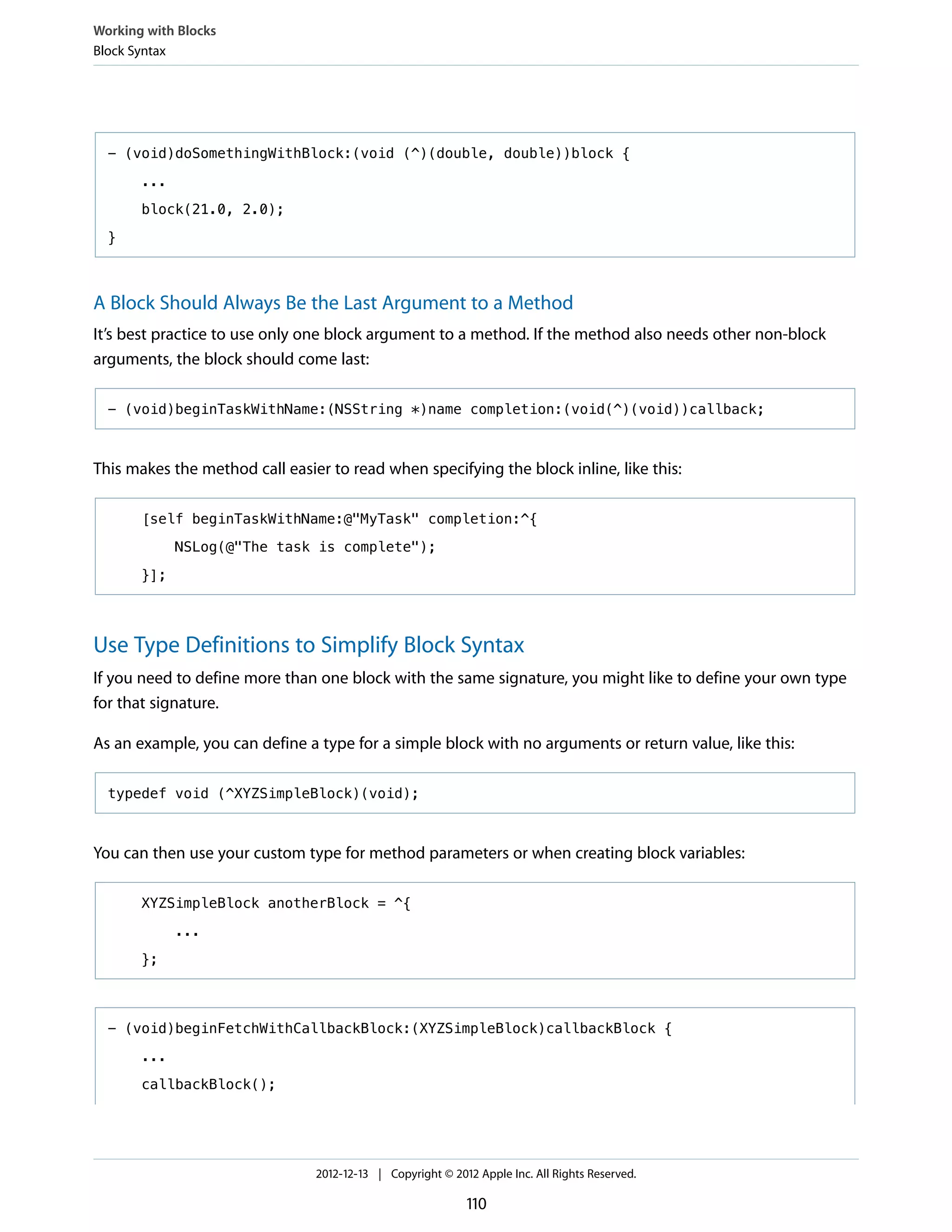 - (void)doSomethingWithBlock:(void (^)(double, double))block {
...
block(21.0, 2.0);
}
A Block Should Always Be the Last Argument to a Method
It’s best practice to use only one block argument to a method. If the method also needs other non-block
arguments, the block should come last:
- (void)beginTaskWithName:(NSString *)name completion:(void(^)(void))callback;
This makes the method call easier to read when specifying the block inline, like this:
[self beginTaskWithName:@"MyTask" completion:^{
NSLog(@"The task is complete");
}];
Use Type Definitions to Simplify Block Syntax
If you need to define more than one block with the same signature, you might like to define your own type
for that signature.
As an example, you can define a type for a simple block with no arguments or return value, like this:
typedef void (^XYZSimpleBlock)(void);
You can then use your custom type for method parameters or when creating block variables:
XYZSimpleBlock anotherBlock = ^{
...
};
- (void)beginFetchWithCallbackBlock:(XYZSimpleBlock)callbackBlock {
...
callbackBlock();
Working with Blocks
Block Syntax
2012-12-13 | Copyright © 2012 Apple Inc. All Rights Reserved.
110
 