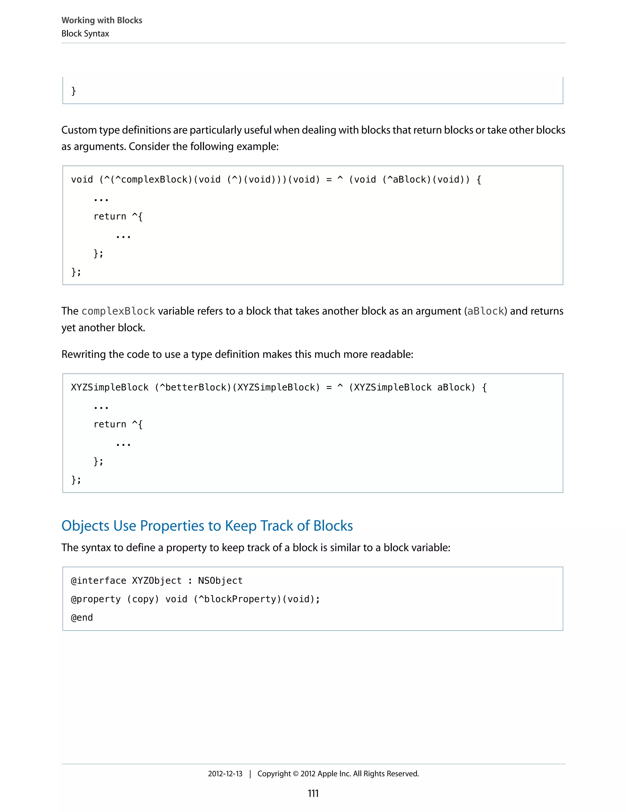}
Custom type definitions are particularly useful when dealing with blocks that return blocks or take other blocks
as arguments. Consider the following example:
void (^(^complexBlock)(void (^)(void)))(void) = ^ (void (^aBlock)(void)) {
...
return ^{
...
};
};
The complexBlock variable refers to a block that takes another block as an argument (aBlock) and returns
yet another block.
Rewriting the code to use a type definition makes this much more readable:
XYZSimpleBlock (^betterBlock)(XYZSimpleBlock) = ^ (XYZSimpleBlock aBlock) {
...
return ^{
...
};
};
Objects Use Properties to Keep Track of Blocks
The syntax to define a property to keep track of a block is similar to a block variable:
@interface XYZObject : NSObject
@property (copy) void (^blockProperty)(void);
@end
Working with Blocks
Block Syntax
2012-12-13 | Copyright © 2012 Apple Inc. All Rights Reserved.
111
 