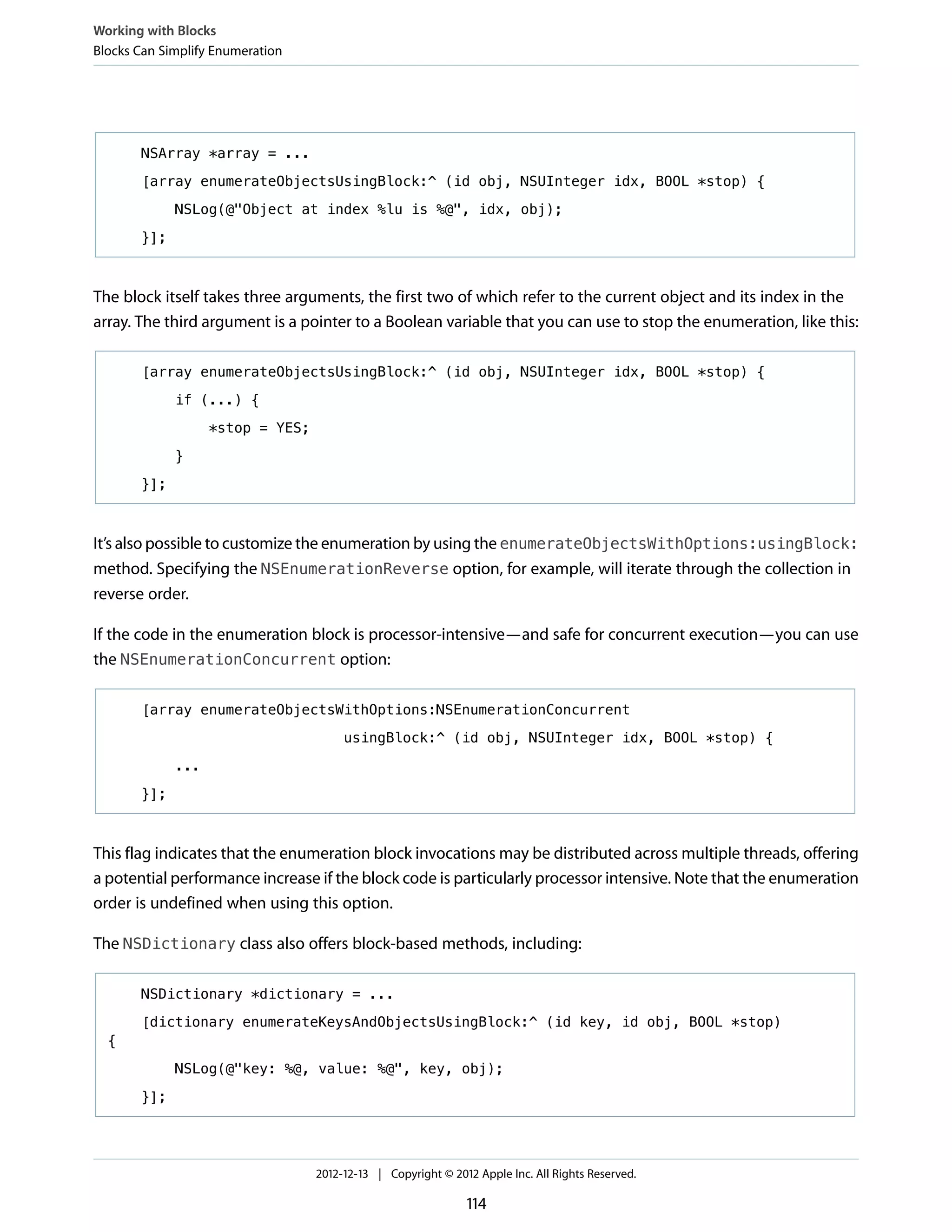 NSArray *array = ...
[array enumerateObjectsUsingBlock:^ (id obj, NSUInteger idx, BOOL *stop) {
NSLog(@"Object at index %lu is %@", idx, obj);
}];
The block itself takes three arguments, the first two of which refer to the current object and its index in the
array. The third argument is a pointer to a Boolean variable that you can use to stop the enumeration, like this:
[array enumerateObjectsUsingBlock:^ (id obj, NSUInteger idx, BOOL *stop) {
if (...) {
*stop = YES;
}
}];
It’s also possible to customize the enumeration by using the enumerateObjectsWithOptions:usingBlock:
method. Specifying the NSEnumerationReverse option, for example, will iterate through the collection in
reverse order.
If the code in the enumeration block is processor-intensive—and safe for concurrent execution—you can use
the NSEnumerationConcurrent option:
[array enumerateObjectsWithOptions:NSEnumerationConcurrent
usingBlock:^ (id obj, NSUInteger idx, BOOL *stop) {
...
}];
This flag indicates that the enumeration block invocations may be distributed across multiple threads, offering
a potential performance increase if the block code is particularly processor intensive. Note that the enumeration
order is undefined when using this option.
The NSDictionary class also offers block-based methods, including:
NSDictionary *dictionary = ...
[dictionary enumerateKeysAndObjectsUsingBlock:^ (id key, id obj, BOOL *stop)
{
NSLog(@"key: %@, value: %@", key, obj);
}];
Working with Blocks
Blocks Can Simplify Enumeration
2012-12-13 | Copyright © 2012 Apple Inc. All Rights Reserved.
114
 