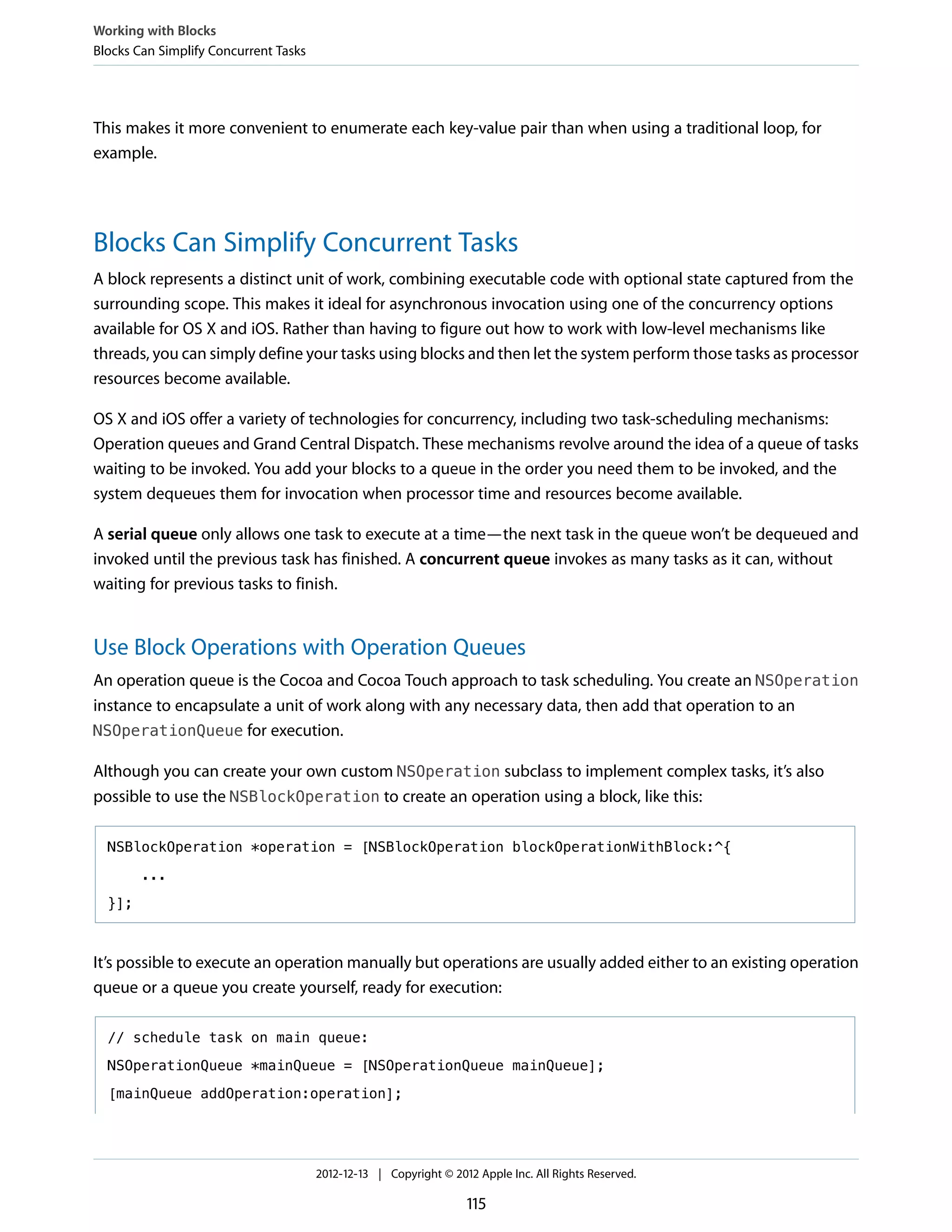 This makes it more convenient to enumerate each key-value pair than when using a traditional loop, for
example.
Blocks Can Simplify Concurrent Tasks
A block represents a distinct unit of work, combining executable code with optional state captured from the
surrounding scope. This makes it ideal for asynchronous invocation using one of the concurrency options
available for OS X and iOS. Rather than having to figure out how to work with low-level mechanisms like
threads, you can simply define your tasks using blocks and then let the system perform those tasks as processor
resources become available.
OS X and iOS offer a variety of technologies for concurrency, including two task-scheduling mechanisms:
Operation queues and Grand Central Dispatch. These mechanisms revolve around the idea of a queue of tasks
waiting to be invoked. You add your blocks to a queue in the order you need them to be invoked, and the
system dequeues them for invocation when processor time and resources become available.
A serial queue only allows one task to execute at a time—the next task in the queue won’t be dequeued and
invoked until the previous task has finished. A concurrent queue invokes as many tasks as it can, without
waiting for previous tasks to finish.
Use Block Operations with Operation Queues
An operation queue is the Cocoa and Cocoa Touch approach to task scheduling. You create an NSOperation
instance to encapsulate a unit of work along with any necessary data, then add that operation to an
NSOperationQueue for execution.
Although you can create your own custom NSOperation subclass to implement complex tasks, it’s also
possible to use the NSBlockOperation to create an operation using a block, like this:
NSBlockOperation *operation = [NSBlockOperation blockOperationWithBlock:^{
...
}];
It’s possible to execute an operation manually but operations are usually added either to an existing operation
queue or a queue you create yourself, ready for execution:
// schedule task on main queue:
NSOperationQueue *mainQueue = [NSOperationQueue mainQueue];
[mainQueue addOperation:operation];
Working with Blocks
Blocks Can Simplify Concurrent Tasks
2012-12-13 | Copyright © 2012 Apple Inc. All Rights Reserved.
115
 