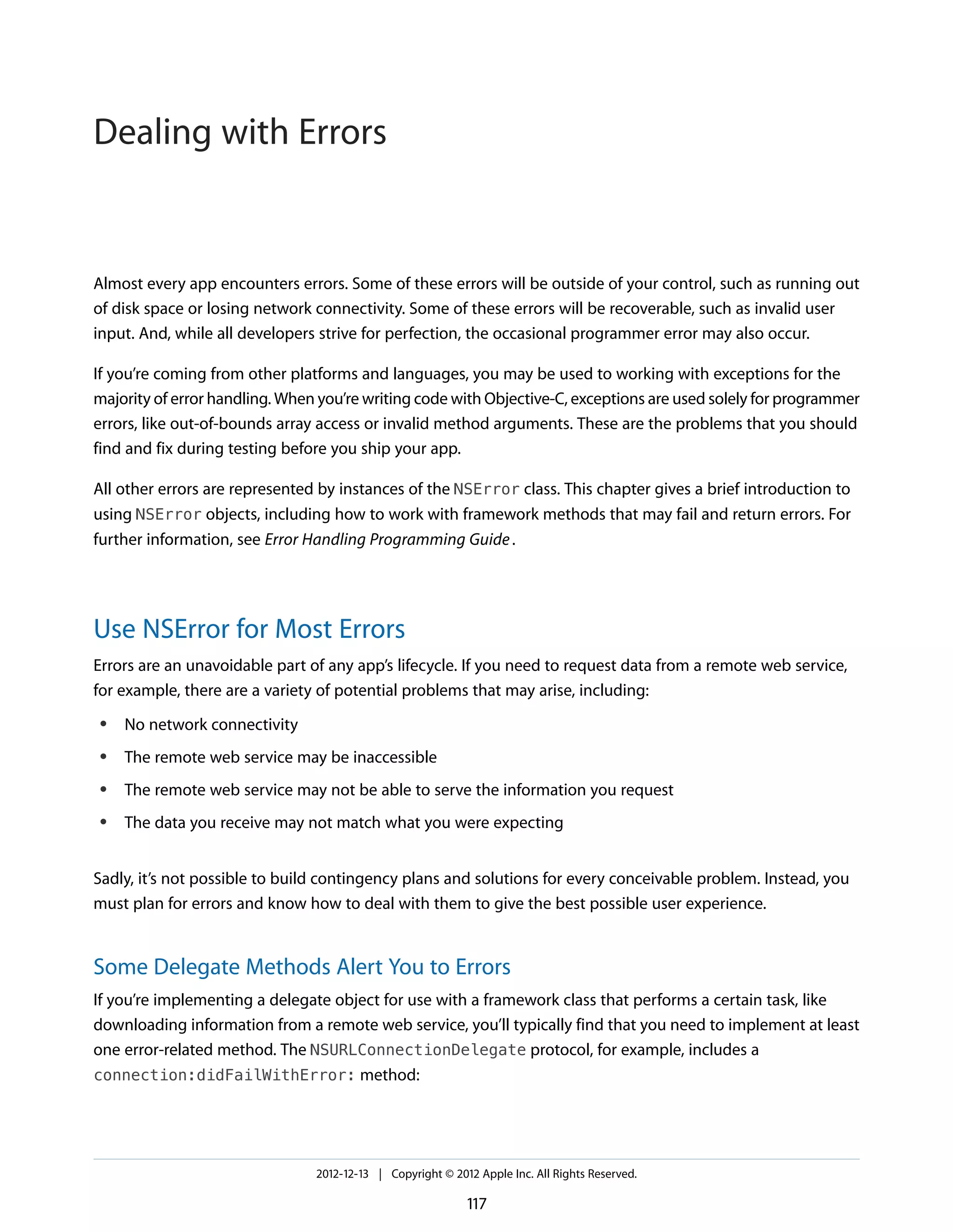 Almost every app encounters errors. Some of these errors will be outside of your control, such as running out
of disk space or losing network connectivity. Some of these errors will be recoverable, such as invalid user
input. And, while all developers strive for perfection, the occasional programmer error may also occur.
If you’re coming from other platforms and languages, you may be used to working with exceptions for the
majority of error handling. When you’re writing code with Objective-C, exceptions are used solely for programmer
errors, like out-of-bounds array access or invalid method arguments. These are the problems that you should
find and fix during testing before you ship your app.
All other errors are represented by instances of the NSError class. This chapter gives a brief introduction to
using NSError objects, including how to work with framework methods that may fail and return errors. For
further information, see Error Handling Programming Guide.
Use NSError for Most Errors
Errors are an unavoidable part of any app’s lifecycle. If you need to request data from a remote web service,
for example, there are a variety of potential problems that may arise, including:
● No network connectivity
● The remote web service may be inaccessible
● The remote web service may not be able to serve the information you request
● The data you receive may not match what you were expecting
Sadly, it’s not possible to build contingency plans and solutions for every conceivable problem. Instead, you
must plan for errors and know how to deal with them to give the best possible user experience.
Some Delegate Methods Alert You to Errors
If you’re implementing a delegate object for use with a framework class that performs a certain task, like
downloading information from a remote web service, you’ll typically find that you need to implement at least
one error-related method. The NSURLConnectionDelegate protocol, for example, includes a
connection:didFailWithError: method:
2012-12-13 | Copyright © 2012 Apple Inc. All Rights Reserved.
117
Dealing with Errors
 