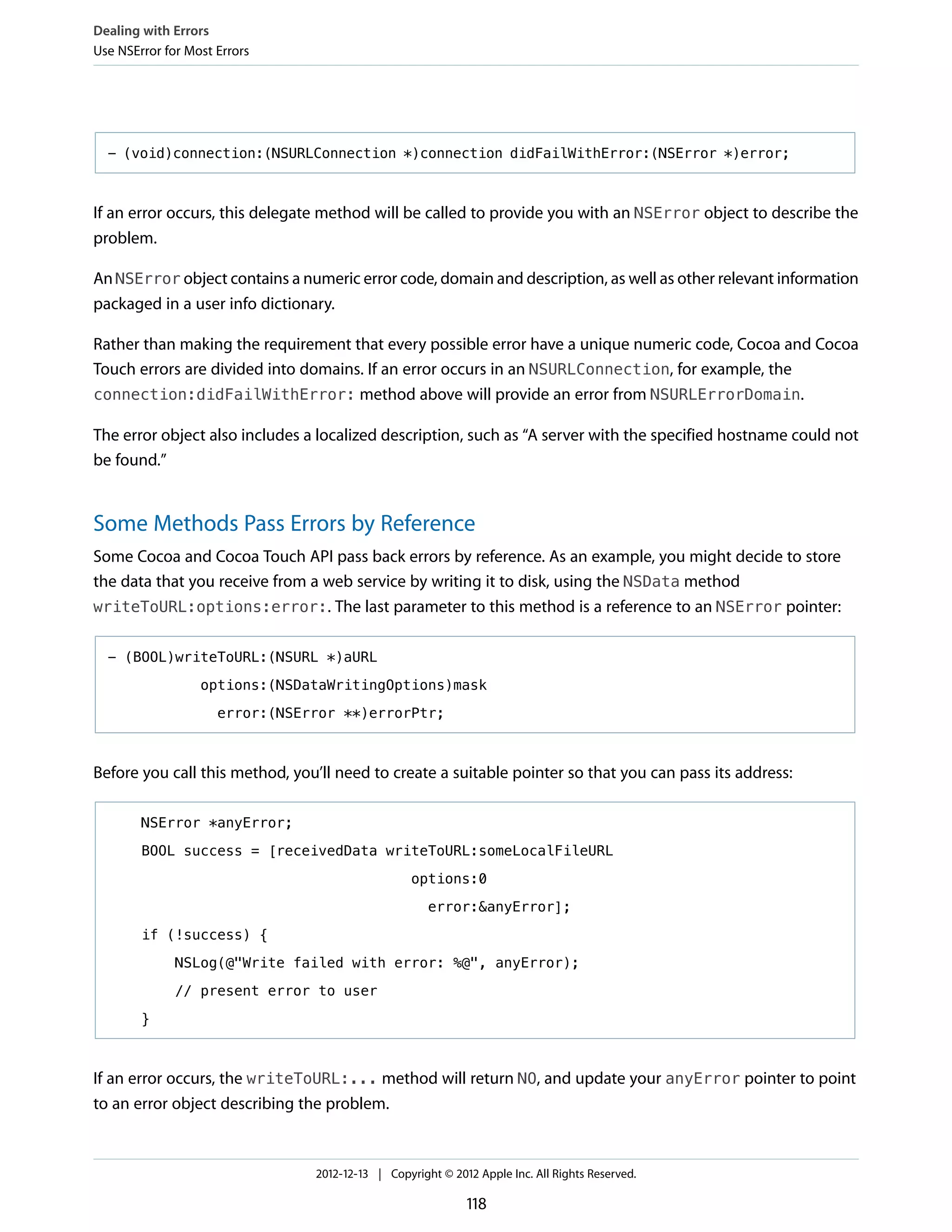 - (void)connection:(NSURLConnection *)connection didFailWithError:(NSError *)error;
If an error occurs, this delegate method will be called to provide you with an NSError object to describe the
problem.
An NSError object contains a numeric error code, domain and description, as well as other relevant information
packaged in a user info dictionary.
Rather than making the requirement that every possible error have a unique numeric code, Cocoa and Cocoa
Touch errors are divided into domains. If an error occurs in an NSURLConnection, for example, the
connection:didFailWithError: method above will provide an error from NSURLErrorDomain.
The error object also includes a localized description, such as “A server with the specified hostname could not
be found.”
Some Methods Pass Errors by Reference
Some Cocoa and Cocoa Touch API pass back errors by reference. As an example, you might decide to store
the data that you receive from a web service by writing it to disk, using the NSData method
writeToURL:options:error:. The last parameter to this method is a reference to an NSError pointer:
- (BOOL)writeToURL:(NSURL *)aURL
options:(NSDataWritingOptions)mask
error:(NSError **)errorPtr;
Before you call this method, you’ll need to create a suitable pointer so that you can pass its address:
NSError *anyError;
BOOL success = [receivedData writeToURL:someLocalFileURL
options:0
error:&anyError];
if (!success) {
NSLog(@"Write failed with error: %@", anyError);
// present error to user
}
If an error occurs, the writeToURL:... method will return NO, and update your anyError pointer to point
to an error object describing the problem.
Dealing with Errors
Use NSError for Most Errors
2012-12-13 | Copyright © 2012 Apple Inc. All Rights Reserved.
118
 
