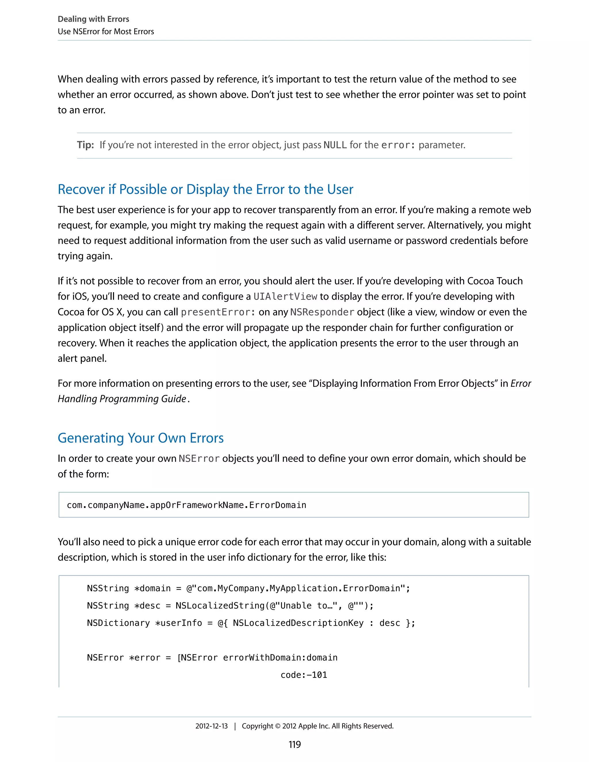 When dealing with errors passed by reference, it’s important to test the return value of the method to see
whether an error occurred, as shown above. Don’t just test to see whether the error pointer was set to point
to an error.
Tip: If you’re not interested in the error object, just pass NULL for the error: parameter.
Recover if Possible or Display the Error to the User
The best user experience is for your app to recover transparently from an error. If you’re making a remote web
request, for example, you might try making the request again with a different server. Alternatively, you might
need to request additional information from the user such as valid username or password credentials before
trying again.
If it’s not possible to recover from an error, you should alert the user. If you’re developing with Cocoa Touch
for iOS, you’ll need to create and configure a UIAlertView to display the error. If you’re developing with
Cocoa for OS X, you can call presentError: on any NSResponder object (like a view, window or even the
application object itself) and the error will propagate up the responder chain for further configuration or
recovery. When it reaches the application object, the application presents the error to the user through an
alert panel.
For more information on presenting errors to the user, see “Displaying Information From Error Objects” in Error
Handling Programming Guide.
Generating Your Own Errors
In order to create your own NSError objects you’ll need to define your own error domain, which should be
of the form:
com.companyName.appOrFrameworkName.ErrorDomain
You’ll also need to pick a unique error code for each error that may occur in your domain, along with a suitable
description, which is stored in the user info dictionary for the error, like this:
NSString *domain = @"com.MyCompany.MyApplication.ErrorDomain";
NSString *desc = NSLocalizedString(@"Unable to…", @"");
NSDictionary *userInfo = @{ NSLocalizedDescriptionKey : desc };
NSError *error = [NSError errorWithDomain:domain
code:-101
Dealing with Errors
Use NSError for Most Errors
2012-12-13 | Copyright © 2012 Apple Inc. All Rights Reserved.
119
 