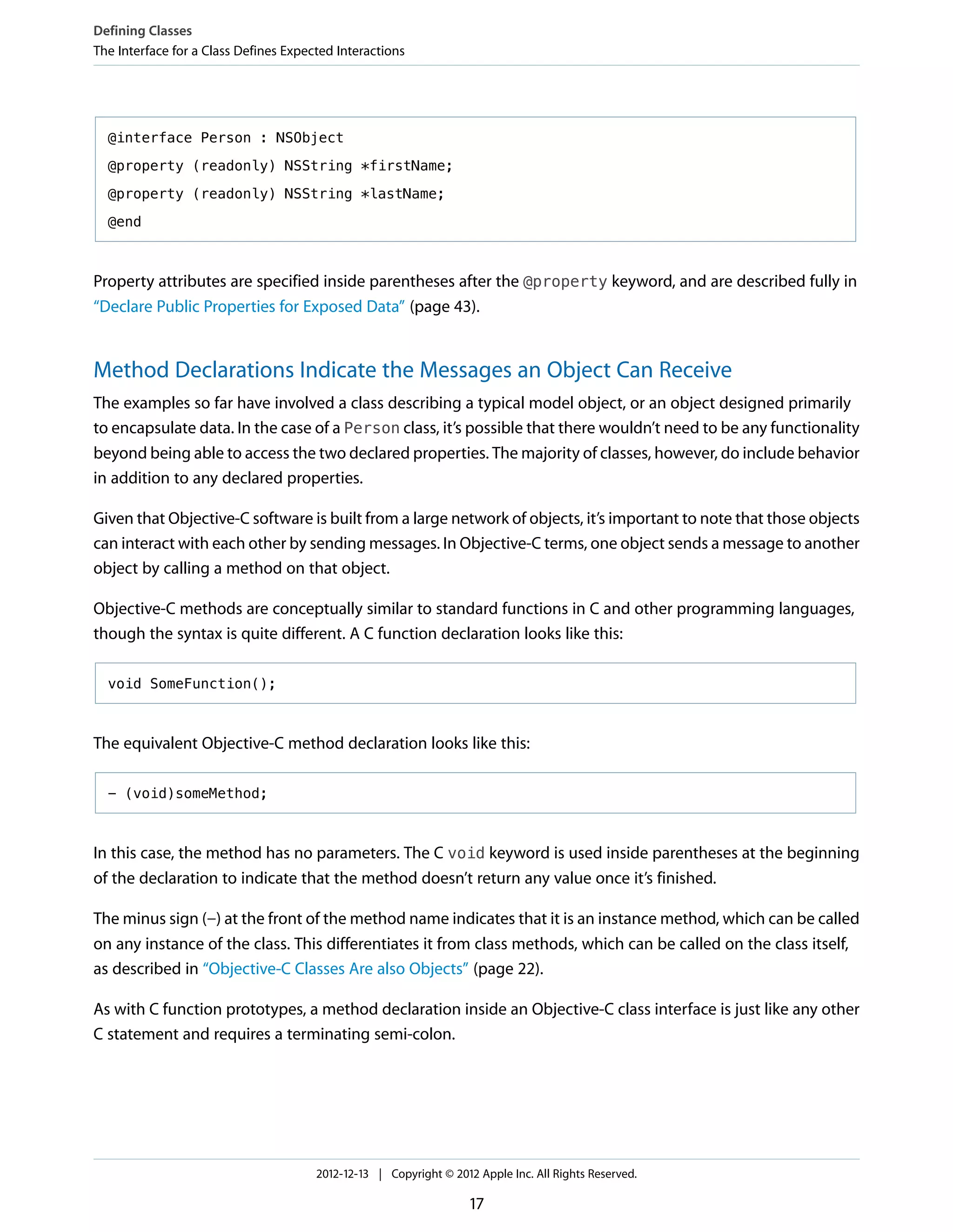 @interface Person : NSObject
@property (readonly) NSString *firstName;
@property (readonly) NSString *lastName;
@end
Property attributes are specified inside parentheses after the @property keyword, and are described fully in
“Declare Public Properties for Exposed Data” (page 43).
Method Declarations Indicate the Messages an Object Can Receive
The examples so far have involved a class describing a typical model object, or an object designed primarily
to encapsulate data. In the case of a Person class, it’s possible that there wouldn’t need to be any functionality
beyond being able to access the two declared properties. The majority of classes, however, do include behavior
in addition to any declared properties.
Given that Objective-C software is built from a large network of objects, it’s important to note that those objects
can interact with each other by sending messages. In Objective-C terms, one object sends a message to another
object by calling a method on that object.
Objective-C methods are conceptually similar to standard functions in C and other programming languages,
though the syntax is quite different. A C function declaration looks like this:
void SomeFunction();
The equivalent Objective-C method declaration looks like this:
- (void)someMethod;
In this case, the method has no parameters. The C void keyword is used inside parentheses at the beginning
of the declaration to indicate that the method doesn’t return any value once it’s finished.
The minus sign (-) at the front of the method name indicates that it is an instance method, which can be called
on any instance of the class. This differentiates it from class methods, which can be called on the class itself,
as described in “Objective-C Classes Are also Objects” (page 22).
As with C function prototypes, a method declaration inside an Objective-C class interface is just like any other
C statement and requires a terminating semi-colon.
Defining Classes
The Interface for a Class Defines Expected Interactions
2012-12-13 | Copyright © 2012 Apple Inc. All Rights Reserved.
17
 