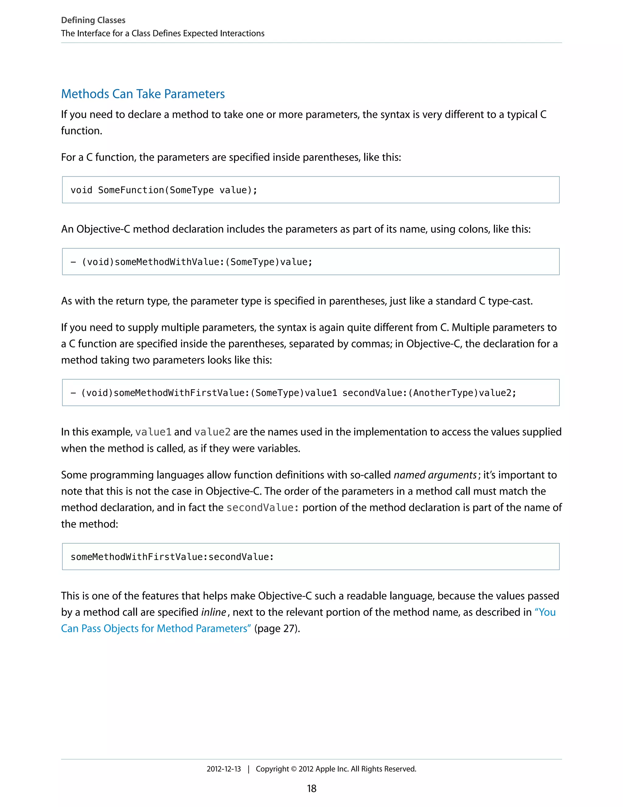 Methods Can Take Parameters
If you need to declare a method to take one or more parameters, the syntax is very different to a typical C
function.
For a C function, the parameters are specified inside parentheses, like this:
void SomeFunction(SomeType value);
An Objective-C method declaration includes the parameters as part of its name, using colons, like this:
- (void)someMethodWithValue:(SomeType)value;
As with the return type, the parameter type is specified in parentheses, just like a standard C type-cast.
If you need to supply multiple parameters, the syntax is again quite different from C. Multiple parameters to
a C function are specified inside the parentheses, separated by commas; in Objective-C, the declaration for a
method taking two parameters looks like this:
- (void)someMethodWithFirstValue:(SomeType)value1 secondValue:(AnotherType)value2;
In this example, value1 and value2 are the names used in the implementation to access the values supplied
when the method is called, as if they were variables.
Some programming languages allow function definitions with so-called named arguments; it’s important to
note that this is not the case in Objective-C. The order of the parameters in a method call must match the
method declaration, and in fact the secondValue: portion of the method declaration is part of the name of
the method:
someMethodWithFirstValue:secondValue:
This is one of the features that helps make Objective-C such a readable language, because the values passed
by a method call are specified inline, next to the relevant portion of the method name, as described in “You
Can Pass Objects for Method Parameters” (page 27).
Defining Classes
The Interface for a Class Defines Expected Interactions
2012-12-13 | Copyright © 2012 Apple Inc. All Rights Reserved.
18
 