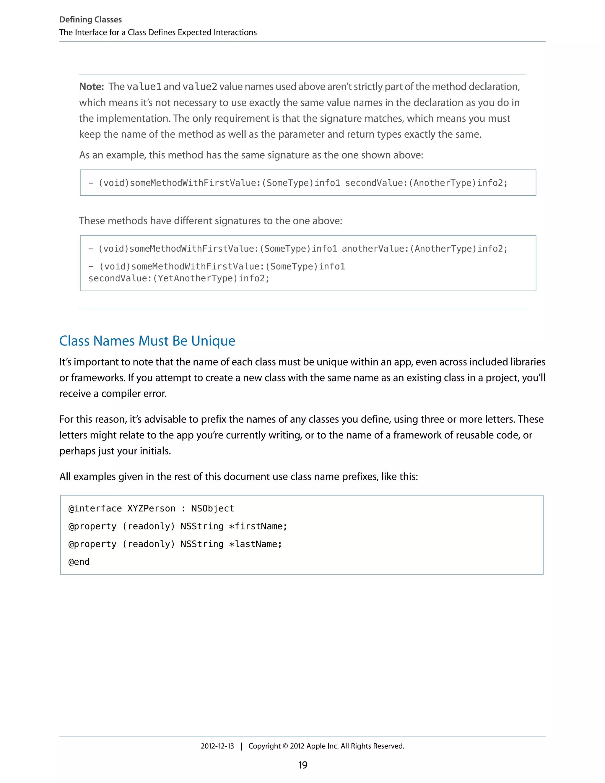 Note: The value1 and value2 value names used above aren’t strictly part of the method declaration,
which means it’s not necessary to use exactly the same value names in the declaration as you do in
the implementation. The only requirement is that the signature matches, which means you must
keep the name of the method as well as the parameter and return types exactly the same.
As an example, this method has the same signature as the one shown above:
- (void)someMethodWithFirstValue:(SomeType)info1 secondValue:(AnotherType)info2;
These methods have different signatures to the one above:
- (void)someMethodWithFirstValue:(SomeType)info1 anotherValue:(AnotherType)info2;
- (void)someMethodWithFirstValue:(SomeType)info1
secondValue:(YetAnotherType)info2;
Class Names Must Be Unique
It’s important to note that the name of each class must be unique within an app, even across included libraries
or frameworks. If you attempt to create a new class with the same name as an existing class in a project, you’ll
receive a compiler error.
For this reason, it’s advisable to prefix the names of any classes you define, using three or more letters. These
letters might relate to the app you’re currently writing, or to the name of a framework of reusable code, or
perhaps just your initials.
All examples given in the rest of this document use class name prefixes, like this:
@interface XYZPerson : NSObject
@property (readonly) NSString *firstName;
@property (readonly) NSString *lastName;
@end
Defining Classes
The Interface for a Class Defines Expected Interactions
2012-12-13 | Copyright © 2012 Apple Inc. All Rights Reserved.
19
 