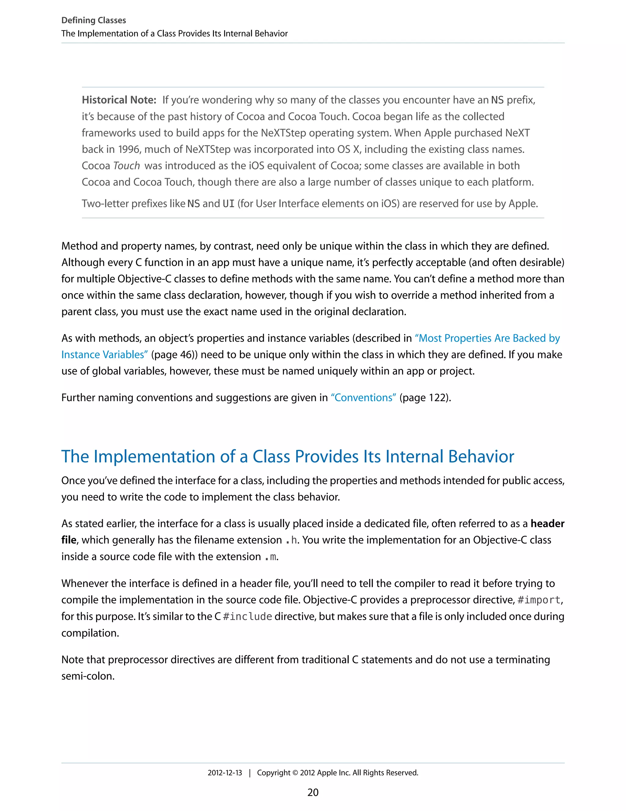 Historical Note: If you’re wondering why so many of the classes you encounter have an NS prefix,
it’s because of the past history of Cocoa and Cocoa Touch. Cocoa began life as the collected
frameworks used to build apps for the NeXTStep operating system. When Apple purchased NeXT
back in 1996, much of NeXTStep was incorporated into OS X, including the existing class names.
Cocoa Touch was introduced as the iOS equivalent of Cocoa; some classes are available in both
Cocoa and Cocoa Touch, though there are also a large number of classes unique to each platform.
Two-letter prefixes like NS and UI (for User Interface elements on iOS) are reserved for use by Apple.
Method and property names, by contrast, need only be unique within the class in which they are defined.
Although every C function in an app must have a unique name, it’s perfectly acceptable (and often desirable)
for multiple Objective-C classes to define methods with the same name. You can’t define a method more than
once within the same class declaration, however, though if you wish to override a method inherited from a
parent class, you must use the exact name used in the original declaration.
As with methods, an object’s properties and instance variables (described in “Most Properties Are Backed by
Instance Variables” (page 46)) need to be unique only within the class in which they are defined. If you make
use of global variables, however, these must be named uniquely within an app or project.
Further naming conventions and suggestions are given in “Conventions” (page 122).
The Implementation of a Class Provides Its Internal Behavior
Once you’ve defined the interface for a class, including the properties and methods intended for public access,
you need to write the code to implement the class behavior.
As stated earlier, the interface for a class is usually placed inside a dedicated file, often referred to as a header
file, which generally has the filename extension .h. You write the implementation for an Objective-C class
inside a source code file with the extension .m.
Whenever the interface is defined in a header file, you’ll need to tell the compiler to read it before trying to
compile the implementation in the source code file. Objective-C provides a preprocessor directive, #import,
for this purpose. It’s similar to the C #include directive, but makes sure that a file is only included once during
compilation.
Note that preprocessor directives are different from traditional C statements and do not use a terminating
semi-colon.
Defining Classes
The Implementation of a Class Provides Its Internal Behavior
2012-12-13 | Copyright © 2012 Apple Inc. All Rights Reserved.
20
 
