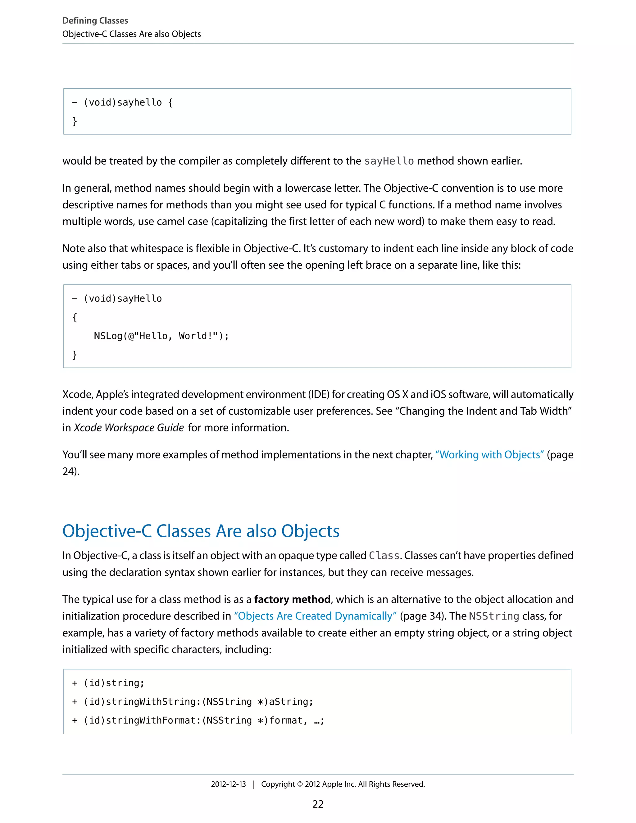 - (void)sayhello {
}
would be treated by the compiler as completely different to the sayHello method shown earlier.
In general, method names should begin with a lowercase letter. The Objective-C convention is to use more
descriptive names for methods than you might see used for typical C functions. If a method name involves
multiple words, use camel case (capitalizing the first letter of each new word) to make them easy to read.
Note also that whitespace is flexible in Objective-C. It’s customary to indent each line inside any block of code
using either tabs or spaces, and you’ll often see the opening left brace on a separate line, like this:
- (void)sayHello
{
NSLog(@"Hello, World!");
}
Xcode, Apple’s integrated development environment (IDE) for creating OS X and iOS software, will automatically
indent your code based on a set of customizable user preferences. See “Changing the Indent and Tab Width”
in Xcode Workspace Guide for more information.
You’ll see many more examples of method implementations in the next chapter, “Working with Objects” (page
24).
Objective-C Classes Are also Objects
In Objective-C, a class is itself an object with an opaque type called Class. Classes can’t have properties defined
using the declaration syntax shown earlier for instances, but they can receive messages.
The typical use for a class method is as a factory method, which is an alternative to the object allocation and
initialization procedure described in “Objects Are Created Dynamically” (page 34). The NSString class, for
example, has a variety of factory methods available to create either an empty string object, or a string object
initialized with specific characters, including:
+ (id)string;
+ (id)stringWithString:(NSString *)aString;
+ (id)stringWithFormat:(NSString *)format, …;
Defining Classes
Objective-C Classes Are also Objects
2012-12-13 | Copyright © 2012 Apple Inc. All Rights Reserved.
22
 