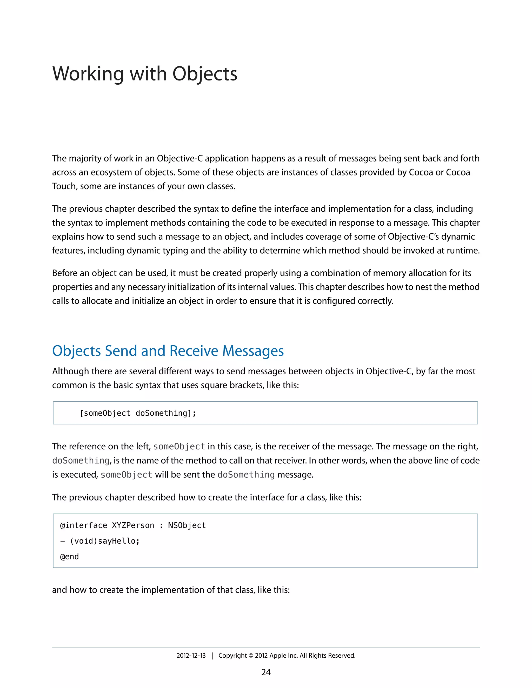 The majority of work in an Objective-C application happens as a result of messages being sent back and forth
across an ecosystem of objects. Some of these objects are instances of classes provided by Cocoa or Cocoa
Touch, some are instances of your own classes.
The previous chapter described the syntax to define the interface and implementation for a class, including
the syntax to implement methods containing the code to be executed in response to a message. This chapter
explains how to send such a message to an object, and includes coverage of some of Objective-C’s dynamic
features, including dynamic typing and the ability to determine which method should be invoked at runtime.
Before an object can be used, it must be created properly using a combination of memory allocation for its
properties and any necessary initialization of its internal values. This chapter describes how to nest the method
calls to allocate and initialize an object in order to ensure that it is configured correctly.
Objects Send and Receive Messages
Although there are several different ways to send messages between objects in Objective-C, by far the most
common is the basic syntax that uses square brackets, like this:
[someObject doSomething];
The reference on the left, someObject in this case, is the receiver of the message. The message on the right,
doSomething, is the name of the method to call on that receiver. In other words, when the above line of code
is executed, someObject will be sent the doSomething message.
The previous chapter described how to create the interface for a class, like this:
@interface XYZPerson : NSObject
- (void)sayHello;
@end
and how to create the implementation of that class, like this:
2012-12-13 | Copyright © 2012 Apple Inc. All Rights Reserved.
24
Working with Objects
 