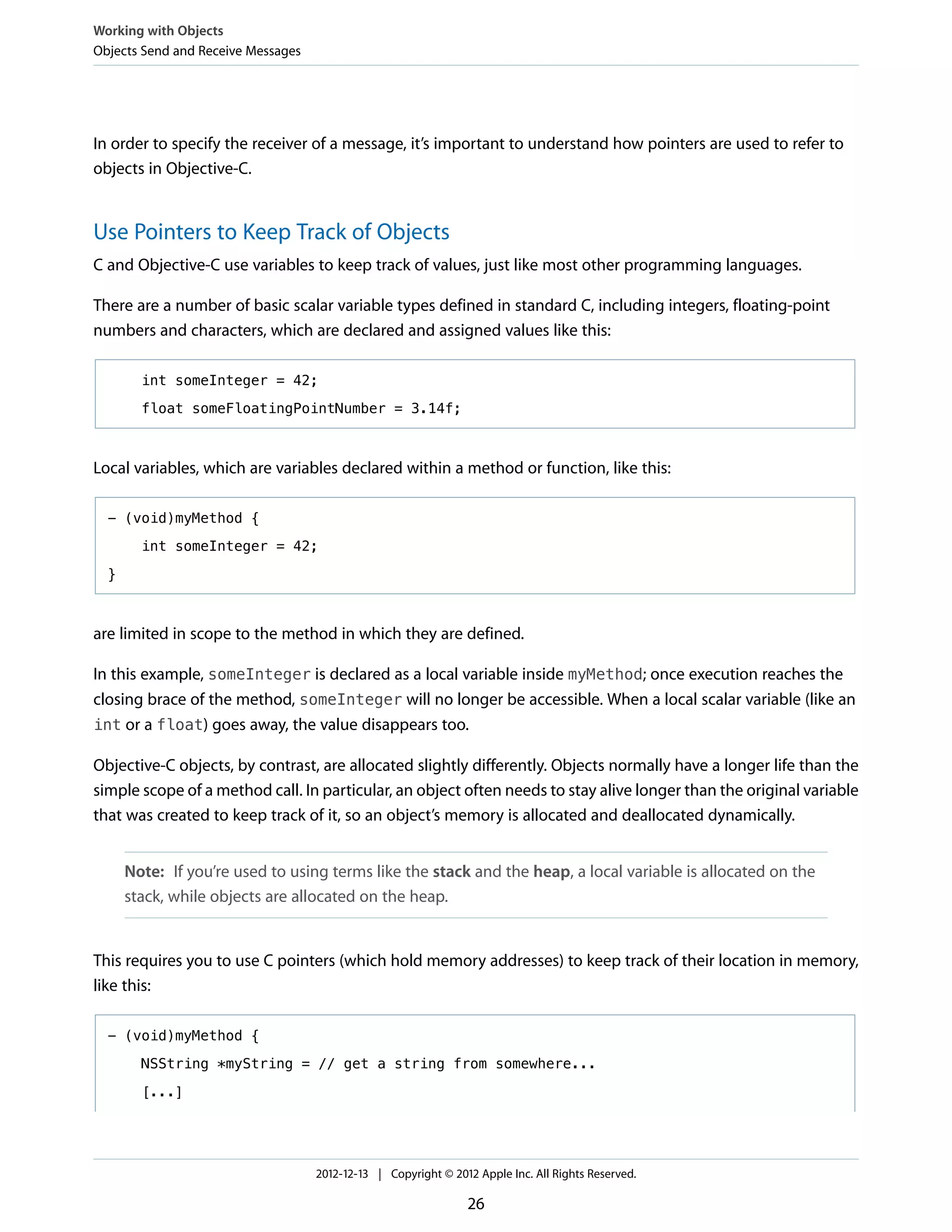 In order to specify the receiver of a message, it’s important to understand how pointers are used to refer to
objects in Objective-C.
Use Pointers to Keep Track of Objects
C and Objective-C use variables to keep track of values, just like most other programming languages.
There are a number of basic scalar variable types defined in standard C, including integers, floating-point
numbers and characters, which are declared and assigned values like this:
int someInteger = 42;
float someFloatingPointNumber = 3.14f;
Local variables, which are variables declared within a method or function, like this:
- (void)myMethod {
int someInteger = 42;
}
are limited in scope to the method in which they are defined.
In this example, someInteger is declared as a local variable inside myMethod; once execution reaches the
closing brace of the method, someInteger will no longer be accessible. When a local scalar variable (like an
int or a float) goes away, the value disappears too.
Objective-C objects, by contrast, are allocated slightly differently. Objects normally have a longer life than the
simple scope of a method call. In particular, an object often needs to stay alive longer than the original variable
that was created to keep track of it, so an object’s memory is allocated and deallocated dynamically.
Note: If you’re used to using terms like the stack and the heap, a local variable is allocated on the
stack, while objects are allocated on the heap.
This requires you to use C pointers (which hold memory addresses) to keep track of their location in memory,
like this:
- (void)myMethod {
NSString *myString = // get a string from somewhere...
[...]
Working with Objects
Objects Send and Receive Messages
2012-12-13 | Copyright © 2012 Apple Inc. All Rights Reserved.
26
 