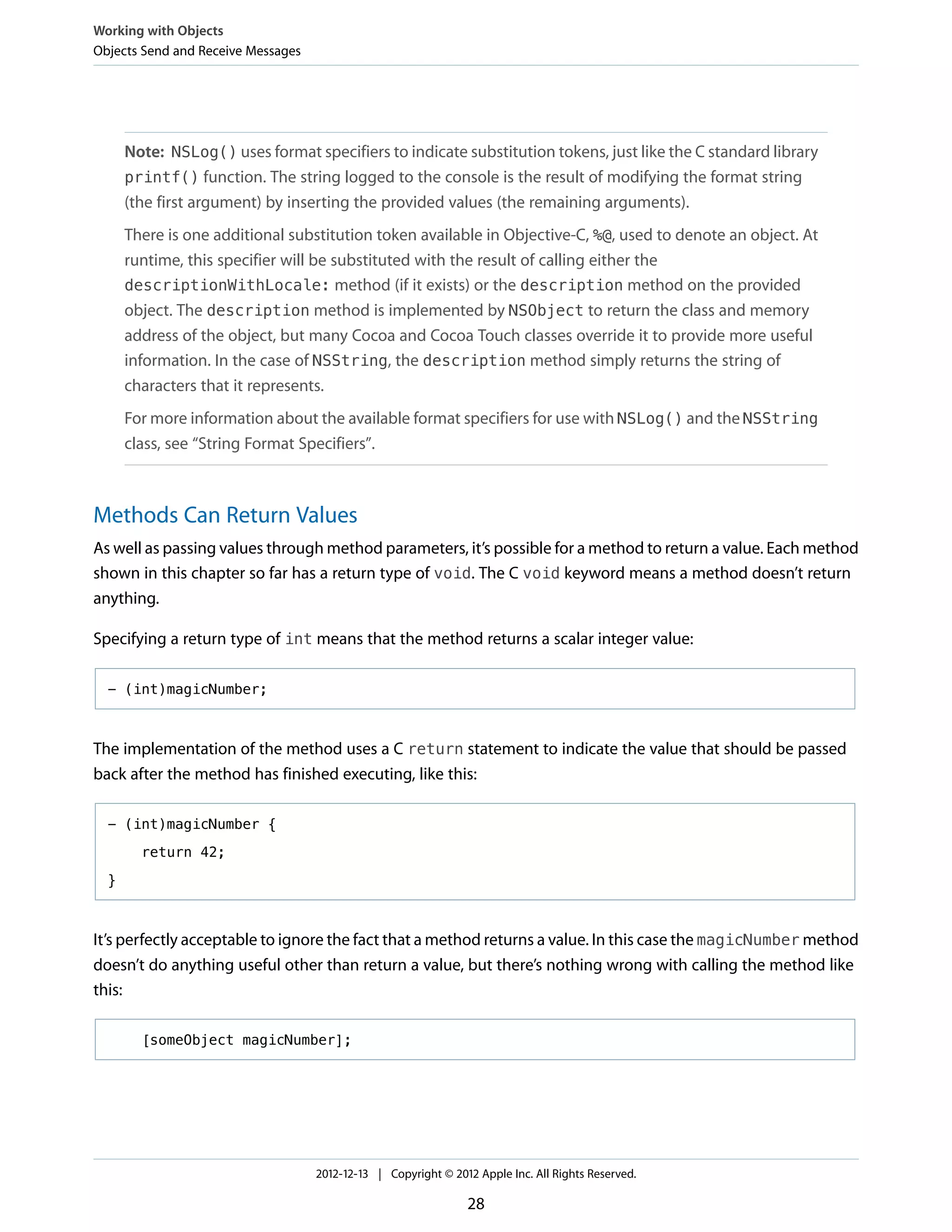 Note: NSLog() uses format specifiers to indicate substitution tokens, just like the C standard library
printf() function. The string logged to the console is the result of modifying the format string
(the first argument) by inserting the provided values (the remaining arguments).
There is one additional substitution token available in Objective-C, %@, used to denote an object. At
runtime, this specifier will be substituted with the result of calling either the
descriptionWithLocale: method (if it exists) or the description method on the provided
object. The description method is implemented by NSObject to return the class and memory
address of the object, but many Cocoa and Cocoa Touch classes override it to provide more useful
information. In the case of NSString, the description method simply returns the string of
characters that it represents.
For more information about the available format specifiers for use with NSLog() and the NSString
class, see “String Format Specifiers”.
Methods Can Return Values
As well as passing values through method parameters, it’s possible for a method to return a value. Each method
shown in this chapter so far has a return type of void. The C void keyword means a method doesn’t return
anything.
Specifying a return type of int means that the method returns a scalar integer value:
- (int)magicNumber;
The implementation of the method uses a C return statement to indicate the value that should be passed
back after the method has finished executing, like this:
- (int)magicNumber {
return 42;
}
It’s perfectly acceptable to ignore the fact that a method returns a value. In this case the magicNumber method
doesn’t do anything useful other than return a value, but there’s nothing wrong with calling the method like
this:
[someObject magicNumber];
Working with Objects
Objects Send and Receive Messages
2012-12-13 | Copyright © 2012 Apple Inc. All Rights Reserved.
28
 
