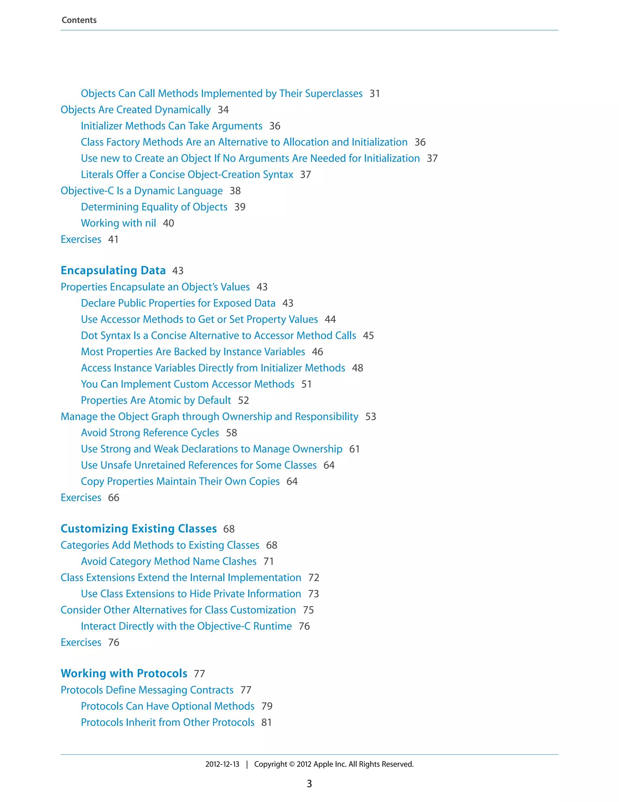Objects Can Call Methods Implemented by Their Superclasses 31
Objects Are Created Dynamically 34
Initializer Methods Can Take Arguments 36
Class Factory Methods Are an Alternative to Allocation and Initialization 36
Use new to Create an Object If No Arguments Are Needed for Initialization 37
Literals Offer a Concise Object-Creation Syntax 37
Objective-C Is a Dynamic Language 38
Determining Equality of Objects 39
Working with nil 40
Exercises 41
Encapsulating Data 43
Properties Encapsulate an Object’s Values 43
Declare Public Properties for Exposed Data 43
Use Accessor Methods to Get or Set Property Values 44
Dot Syntax Is a Concise Alternative to Accessor Method Calls 45
Most Properties Are Backed by Instance Variables 46
Access Instance Variables Directly from Initializer Methods 48
You Can Implement Custom Accessor Methods 51
Properties Are Atomic by Default 52
Manage the Object Graph through Ownership and Responsibility 53
Avoid Strong Reference Cycles 58
Use Strong and Weak Declarations to Manage Ownership 61
Use Unsafe Unretained References for Some Classes 64
Copy Properties Maintain Their Own Copies 64
Exercises 66
Customizing Existing Classes 68
Categories Add Methods to Existing Classes 68
Avoid Category Method Name Clashes 71
Class Extensions Extend the Internal Implementation 72
Use Class Extensions to Hide Private Information 73
Consider Other Alternatives for Class Customization 75
Interact Directly with the Objective-C Runtime 76
Exercises 76
Working with Protocols 77
Protocols Define Messaging Contracts 77
Protocols Can Have Optional Methods 79
Protocols Inherit from Other Protocols 81
2012-12-13 | Copyright © 2012 Apple Inc. All Rights Reserved.
3
Contents
 