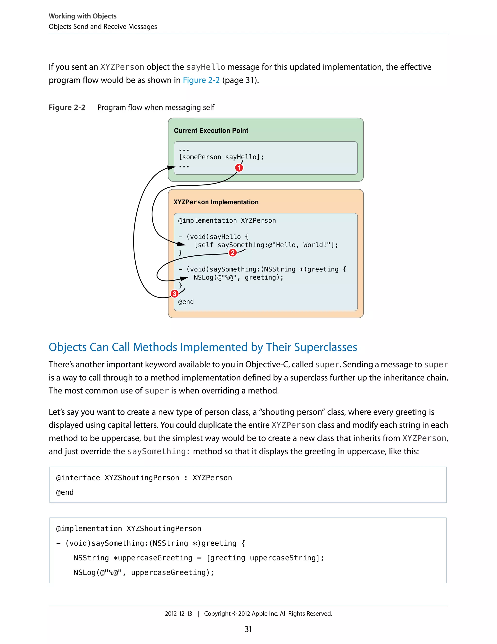 If you sent an XYZPerson object the sayHello message for this updated implementation, the effective
program flow would be as shown in Figure 2-2 (page 31).
Figure 2-2 Program flow when messaging self
@implementation XYZPerson
- (void)sayHello {
[self saySomething:@"Hello, World!"];
}
- (void)saySomething:(NSString *)greeting {
NSLog(@"%@", greeting);
}
@end
XYZPerson Implementation
...
[somePerson sayHello];
...
Current Execution Point
1
2
3
Objects Can Call Methods Implemented by Their Superclasses
There’s another important keyword available to you in Objective-C, called super. Sending a message to super
is a way to call through to a method implementation defined by a superclass further up the inheritance chain.
The most common use of super is when overriding a method.
Let’s say you want to create a new type of person class, a “shouting person” class, where every greeting is
displayed using capital letters. You could duplicate the entire XYZPerson class and modify each string in each
method to be uppercase, but the simplest way would be to create a new class that inherits from XYZPerson,
and just override the saySomething: method so that it displays the greeting in uppercase, like this:
@interface XYZShoutingPerson : XYZPerson
@end
@implementation XYZShoutingPerson
- (void)saySomething:(NSString *)greeting {
NSString *uppercaseGreeting = [greeting uppercaseString];
NSLog(@"%@", uppercaseGreeting);
Working with Objects
Objects Send and Receive Messages
2012-12-13 | Copyright © 2012 Apple Inc. All Rights Reserved.
31
 