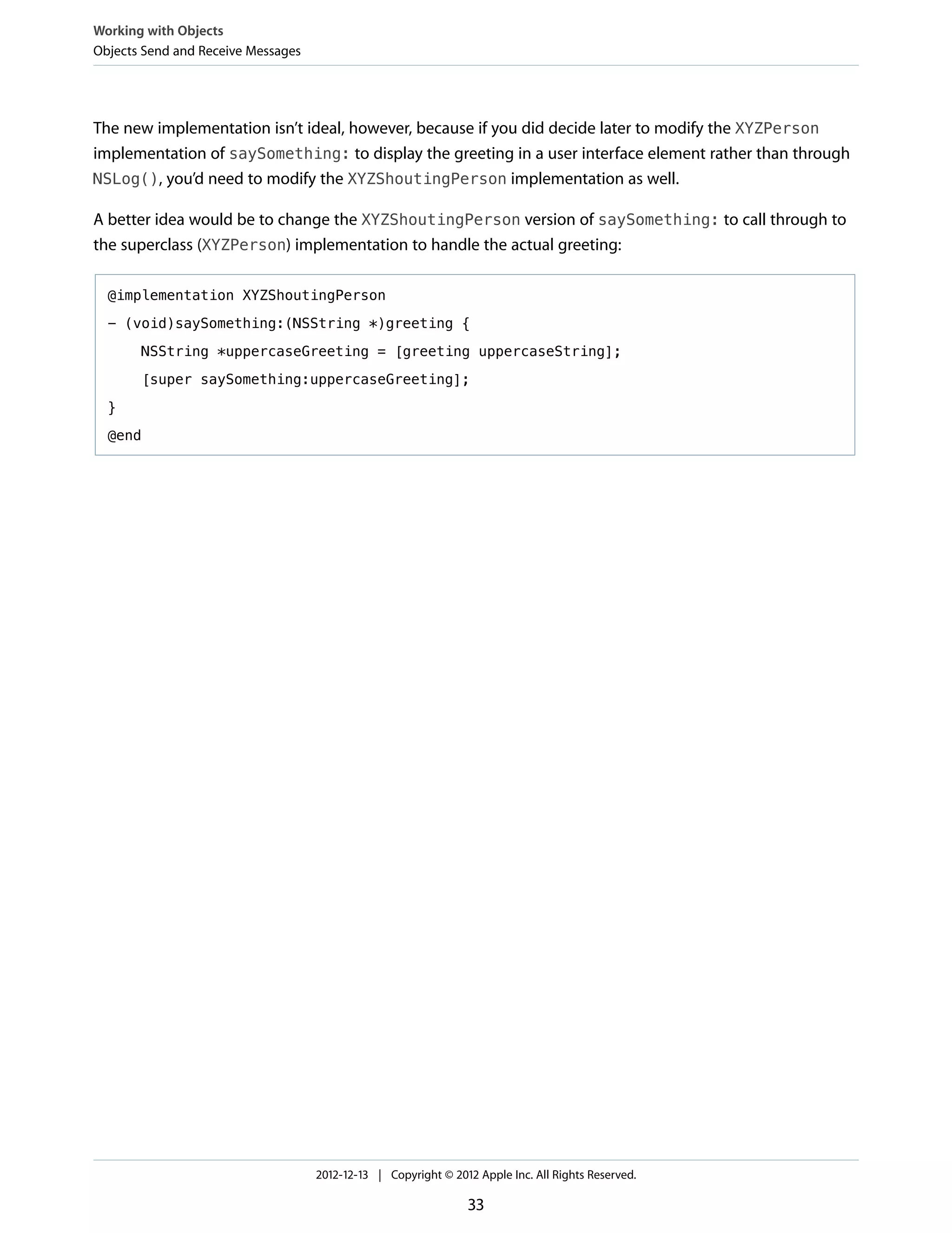 The new implementation isn’t ideal, however, because if you did decide later to modify the XYZPerson
implementation of saySomething: to display the greeting in a user interface element rather than through
NSLog(), you’d need to modify the XYZShoutingPerson implementation as well.
A better idea would be to change the XYZShoutingPerson version of saySomething: to call through to
the superclass (XYZPerson) implementation to handle the actual greeting:
@implementation XYZShoutingPerson
- (void)saySomething:(NSString *)greeting {
NSString *uppercaseGreeting = [greeting uppercaseString];
[super saySomething:uppercaseGreeting];
}
@end
Working with Objects
Objects Send and Receive Messages
2012-12-13 | Copyright © 2012 Apple Inc. All Rights Reserved.
33
 