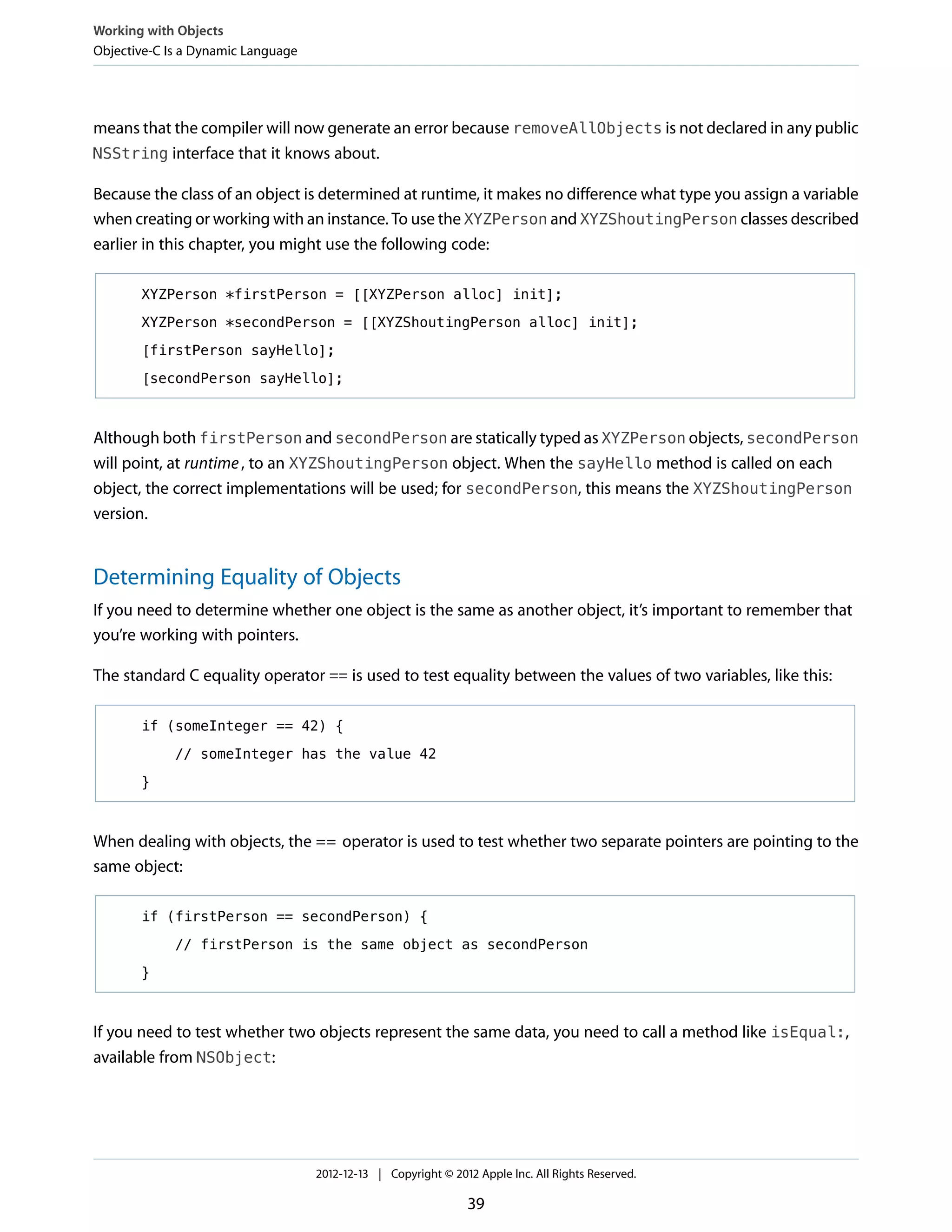 means that the compiler will now generate an error because removeAllObjects is not declared in any public
NSString interface that it knows about.
Because the class of an object is determined at runtime, it makes no difference what type you assign a variable
when creating or working with an instance. To use the XYZPerson and XYZShoutingPerson classes described
earlier in this chapter, you might use the following code:
XYZPerson *firstPerson = [[XYZPerson alloc] init];
XYZPerson *secondPerson = [[XYZShoutingPerson alloc] init];
[firstPerson sayHello];
[secondPerson sayHello];
Although both firstPerson and secondPerson are statically typed as XYZPerson objects, secondPerson
will point, at runtime, to an XYZShoutingPerson object. When the sayHello method is called on each
object, the correct implementations will be used; for secondPerson, this means the XYZShoutingPerson
version.
Determining Equality of Objects
If you need to determine whether one object is the same as another object, it’s important to remember that
you’re working with pointers.
The standard C equality operator == is used to test equality between the values of two variables, like this:
if (someInteger == 42) {
// someInteger has the value 42
}
When dealing with objects, the == operator is used to test whether two separate pointers are pointing to the
same object:
if (firstPerson == secondPerson) {
// firstPerson is the same object as secondPerson
}
If you need to test whether two objects represent the same data, you need to call a method like isEqual:,
available from NSObject:
Working with Objects
Objective-C Is a Dynamic Language
2012-12-13 | Copyright © 2012 Apple Inc. All Rights Reserved.
39
 