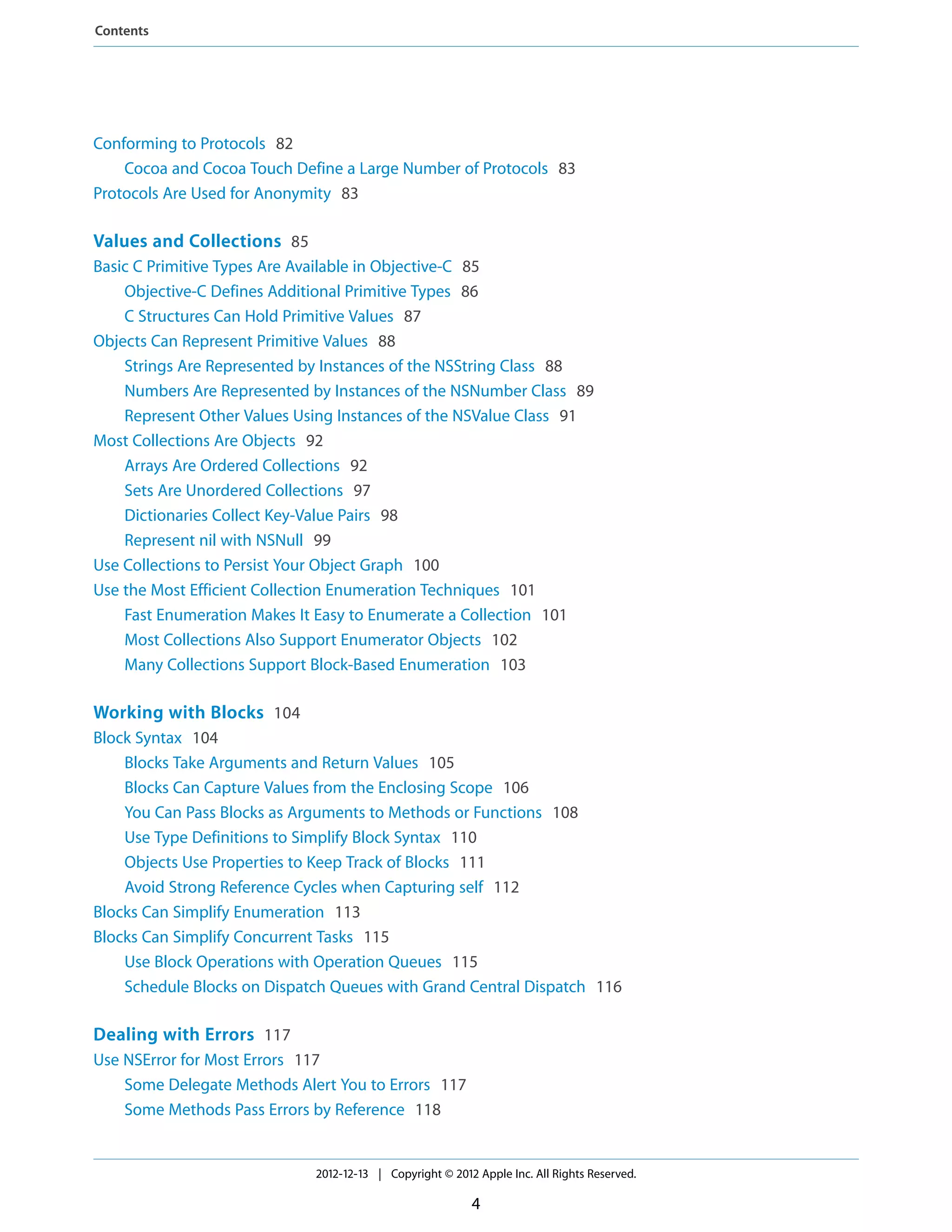 Conforming to Protocols 82
Cocoa and Cocoa Touch Define a Large Number of Protocols 83
Protocols Are Used for Anonymity 83
Values and Collections 85
Basic C Primitive Types Are Available in Objective-C 85
Objective-C Defines Additional Primitive Types 86
C Structures Can Hold Primitive Values 87
Objects Can Represent Primitive Values 88
Strings Are Represented by Instances of the NSString Class 88
Numbers Are Represented by Instances of the NSNumber Class 89
Represent Other Values Using Instances of the NSValue Class 91
Most Collections Are Objects 92
Arrays Are Ordered Collections 92
Sets Are Unordered Collections 97
Dictionaries Collect Key-Value Pairs 98
Represent nil with NSNull 99
Use Collections to Persist Your Object Graph 100
Use the Most Efficient Collection Enumeration Techniques 101
Fast Enumeration Makes It Easy to Enumerate a Collection 101
Most Collections Also Support Enumerator Objects 102
Many Collections Support Block-Based Enumeration 103
Working with Blocks 104
Block Syntax 104
Blocks Take Arguments and Return Values 105
Blocks Can Capture Values from the Enclosing Scope 106
You Can Pass Blocks as Arguments to Methods or Functions 108
Use Type Definitions to Simplify Block Syntax 110
Objects Use Properties to Keep Track of Blocks 111
Avoid Strong Reference Cycles when Capturing self 112
Blocks Can Simplify Enumeration 113
Blocks Can Simplify Concurrent Tasks 115
Use Block Operations with Operation Queues 115
Schedule Blocks on Dispatch Queues with Grand Central Dispatch 116
Dealing with Errors 117
Use NSError for Most Errors 117
Some Delegate Methods Alert You to Errors 117
Some Methods Pass Errors by Reference 118
2012-12-13 | Copyright © 2012 Apple Inc. All Rights Reserved.
4
Contents
 