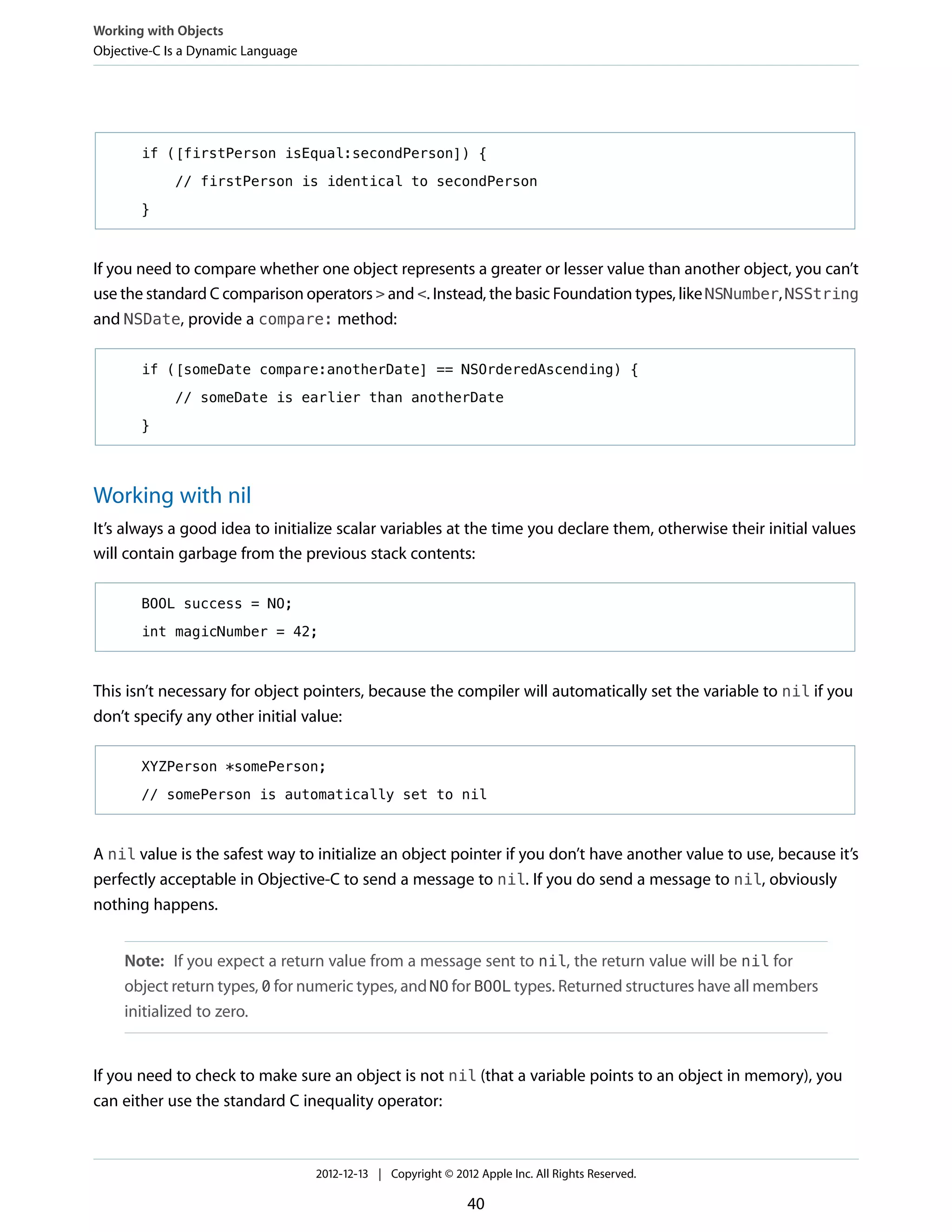 if ([firstPerson isEqual:secondPerson]) {
// firstPerson is identical to secondPerson
}
If you need to compare whether one object represents a greater or lesser value than another object, you can’t
use the standard C comparison operators > and <. Instead, the basic Foundation types, like NSNumber, NSString
and NSDate, provide a compare: method:
if ([someDate compare:anotherDate] == NSOrderedAscending) {
// someDate is earlier than anotherDate
}
Working with nil
It’s always a good idea to initialize scalar variables at the time you declare them, otherwise their initial values
will contain garbage from the previous stack contents:
BOOL success = NO;
int magicNumber = 42;
This isn’t necessary for object pointers, because the compiler will automatically set the variable to nil if you
don’t specify any other initial value:
XYZPerson *somePerson;
// somePerson is automatically set to nil
A nil value is the safest way to initialize an object pointer if you don’t have another value to use, because it’s
perfectly acceptable in Objective-C to send a message to nil. If you do send a message to nil, obviously
nothing happens.
Note: If you expect a return value from a message sent to nil, the return value will be nil for
object return types, 0 for numeric types, and NO for BOOL types. Returned structures have all members
initialized to zero.
If you need to check to make sure an object is not nil (that a variable points to an object in memory), you
can either use the standard C inequality operator:
Working with Objects
Objective-C Is a Dynamic Language
2012-12-13 | Copyright © 2012 Apple Inc. All Rights Reserved.
40
 