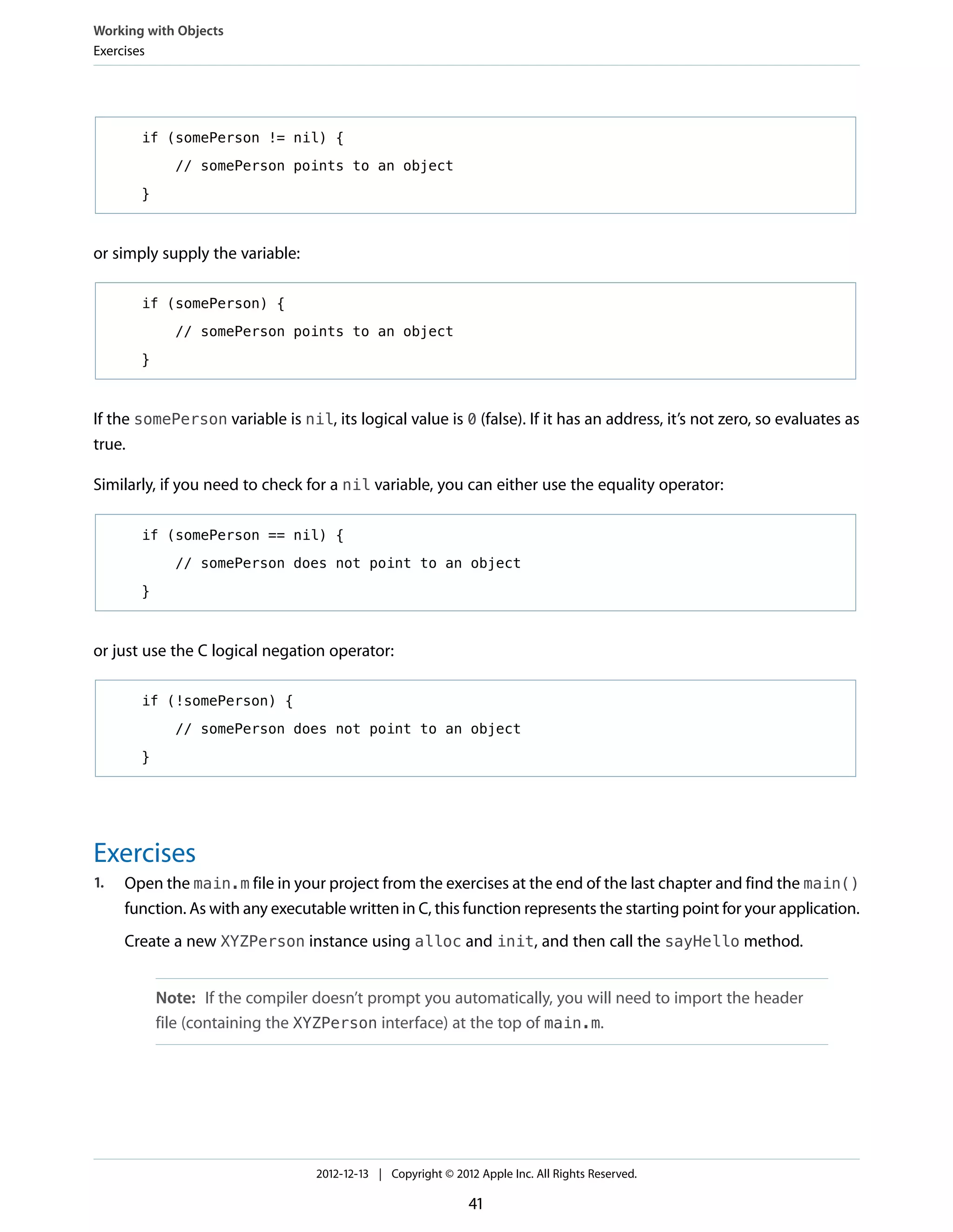if (somePerson != nil) {
// somePerson points to an object
}
or simply supply the variable:
if (somePerson) {
// somePerson points to an object
}
If the somePerson variable is nil, its logical value is 0 (false). If it has an address, it’s not zero, so evaluates as
true.
Similarly, if you need to check for a nil variable, you can either use the equality operator:
if (somePerson == nil) {
// somePerson does not point to an object
}
or just use the C logical negation operator:
if (!somePerson) {
// somePerson does not point to an object
}
Exercises
1. Open the main.m file in your project from the exercises at the end of the last chapter and find the main()
function. As with any executable written in C, this function represents the starting point for your application.
Create a new XYZPerson instance using alloc and init, and then call the sayHello method.
Note: If the compiler doesn’t prompt you automatically, you will need to import the header
file (containing the XYZPerson interface) at the top of main.m.
Working with Objects
Exercises
2012-12-13 | Copyright © 2012 Apple Inc. All Rights Reserved.
41
 