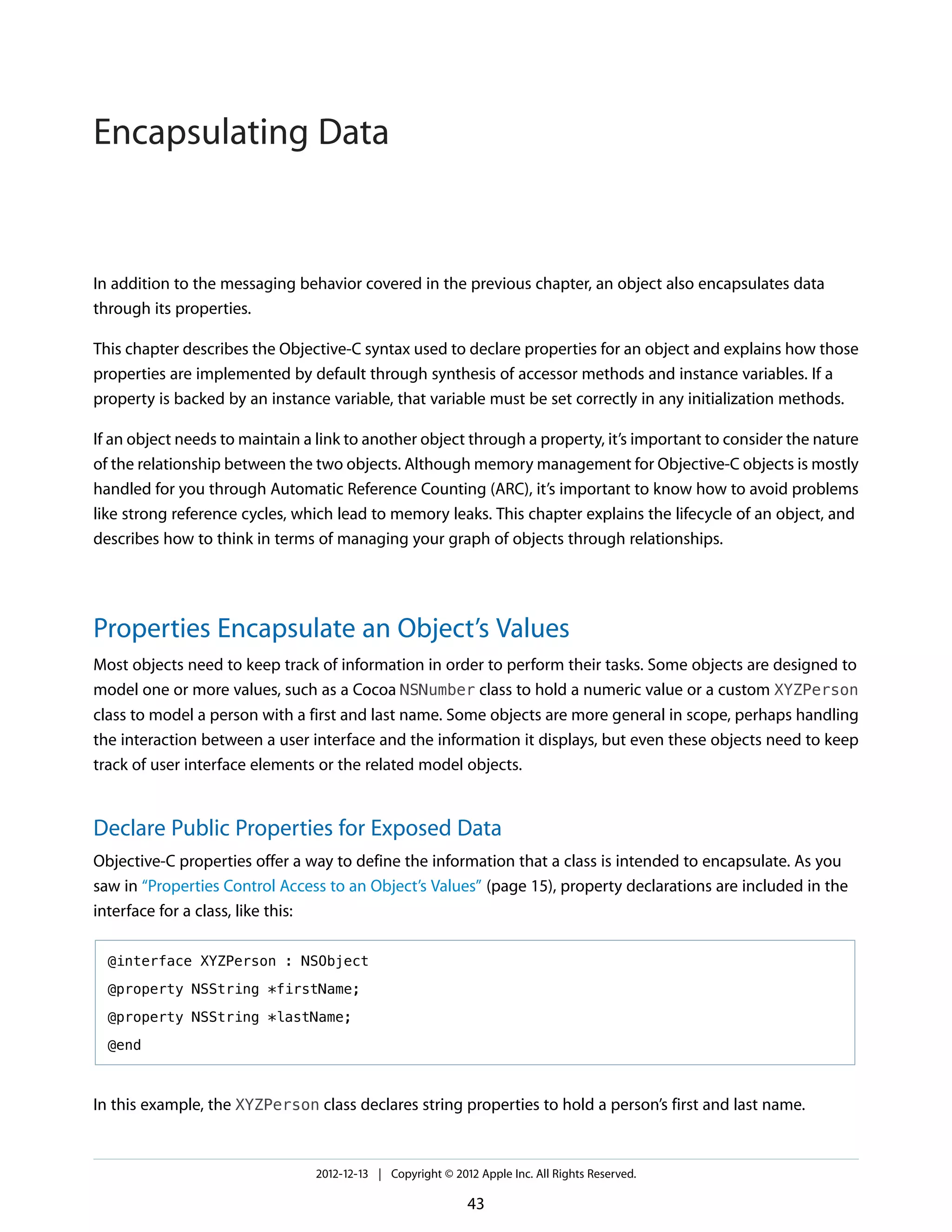 In addition to the messaging behavior covered in the previous chapter, an object also encapsulates data
through its properties.
This chapter describes the Objective-C syntax used to declare properties for an object and explains how those
properties are implemented by default through synthesis of accessor methods and instance variables. If a
property is backed by an instance variable, that variable must be set correctly in any initialization methods.
If an object needs to maintain a link to another object through a property, it’s important to consider the nature
of the relationship between the two objects. Although memory management for Objective-C objects is mostly
handled for you through Automatic Reference Counting (ARC), it’s important to know how to avoid problems
like strong reference cycles, which lead to memory leaks. This chapter explains the lifecycle of an object, and
describes how to think in terms of managing your graph of objects through relationships.
Properties Encapsulate an Object’s Values
Most objects need to keep track of information in order to perform their tasks. Some objects are designed to
model one or more values, such as a Cocoa NSNumber class to hold a numeric value or a custom XYZPerson
class to model a person with a first and last name. Some objects are more general in scope, perhaps handling
the interaction between a user interface and the information it displays, but even these objects need to keep
track of user interface elements or the related model objects.
Declare Public Properties for Exposed Data
Objective-C properties offer a way to define the information that a class is intended to encapsulate. As you
saw in “Properties Control Access to an Object’s Values” (page 15), property declarations are included in the
interface for a class, like this:
@interface XYZPerson : NSObject
@property NSString *firstName;
@property NSString *lastName;
@end
In this example, the XYZPerson class declares string properties to hold a person’s first and last name.
2012-12-13 | Copyright © 2012 Apple Inc. All Rights Reserved.
43
Encapsulating Data
 