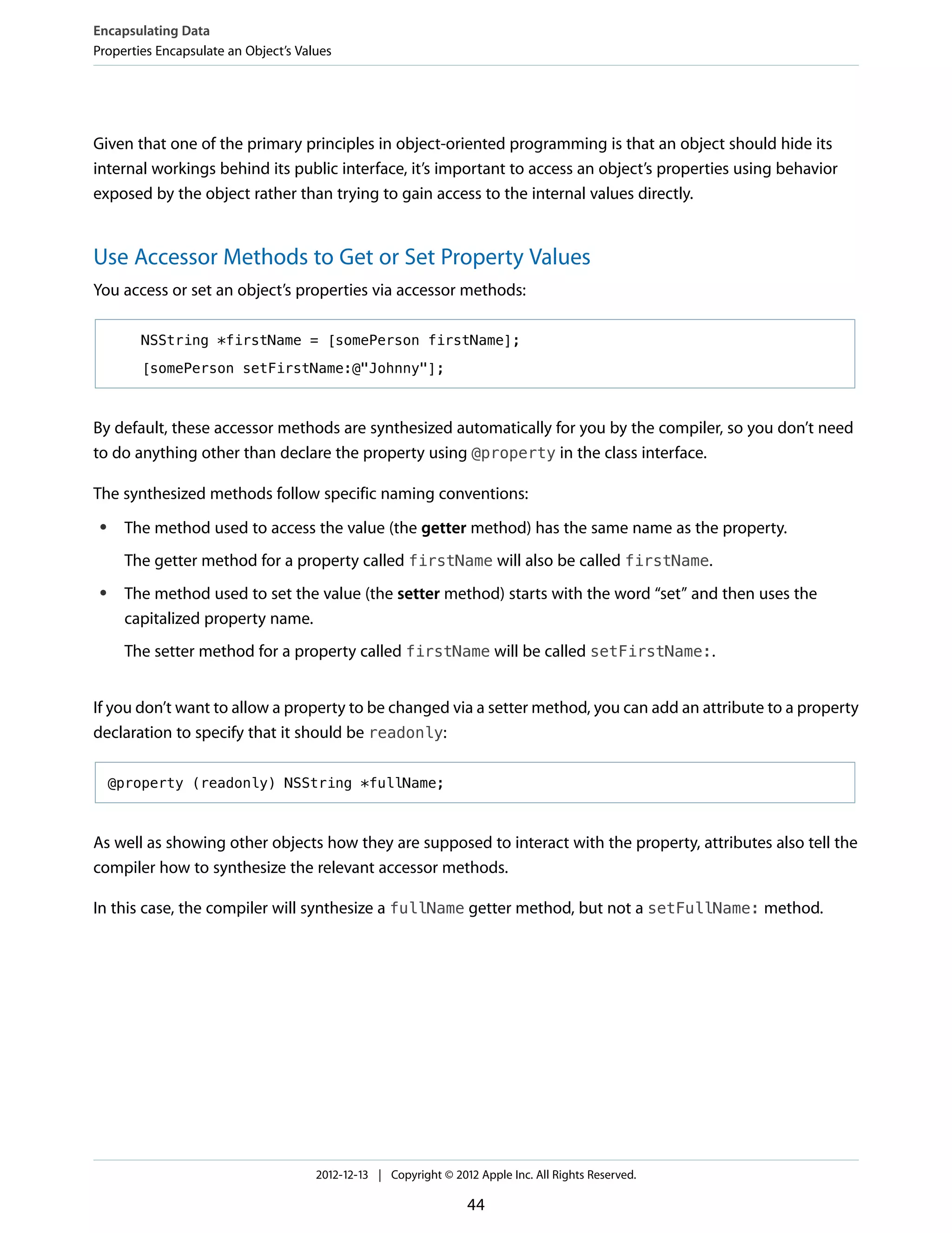 Given that one of the primary principles in object-oriented programming is that an object should hide its
internal workings behind its public interface, it’s important to access an object’s properties using behavior
exposed by the object rather than trying to gain access to the internal values directly.
Use Accessor Methods to Get or Set Property Values
You access or set an object’s properties via accessor methods:
NSString *firstName = [somePerson firstName];
[somePerson setFirstName:@"Johnny"];
By default, these accessor methods are synthesized automatically for you by the compiler, so you don’t need
to do anything other than declare the property using @property in the class interface.
The synthesized methods follow specific naming conventions:
● The method used to access the value (the getter method) has the same name as the property.
The getter method for a property called firstName will also be called firstName.
● The method used to set the value (the setter method) starts with the word “set” and then uses the
capitalized property name.
The setter method for a property called firstName will be called setFirstName:.
If you don’t want to allow a property to be changed via a setter method, you can add an attribute to a property
declaration to specify that it should be readonly:
@property (readonly) NSString *fullName;
As well as showing other objects how they are supposed to interact with the property, attributes also tell the
compiler how to synthesize the relevant accessor methods.
In this case, the compiler will synthesize a fullName getter method, but not a setFullName: method.
Encapsulating Data
Properties Encapsulate an Object’s Values
2012-12-13 | Copyright © 2012 Apple Inc. All Rights Reserved.
44
 