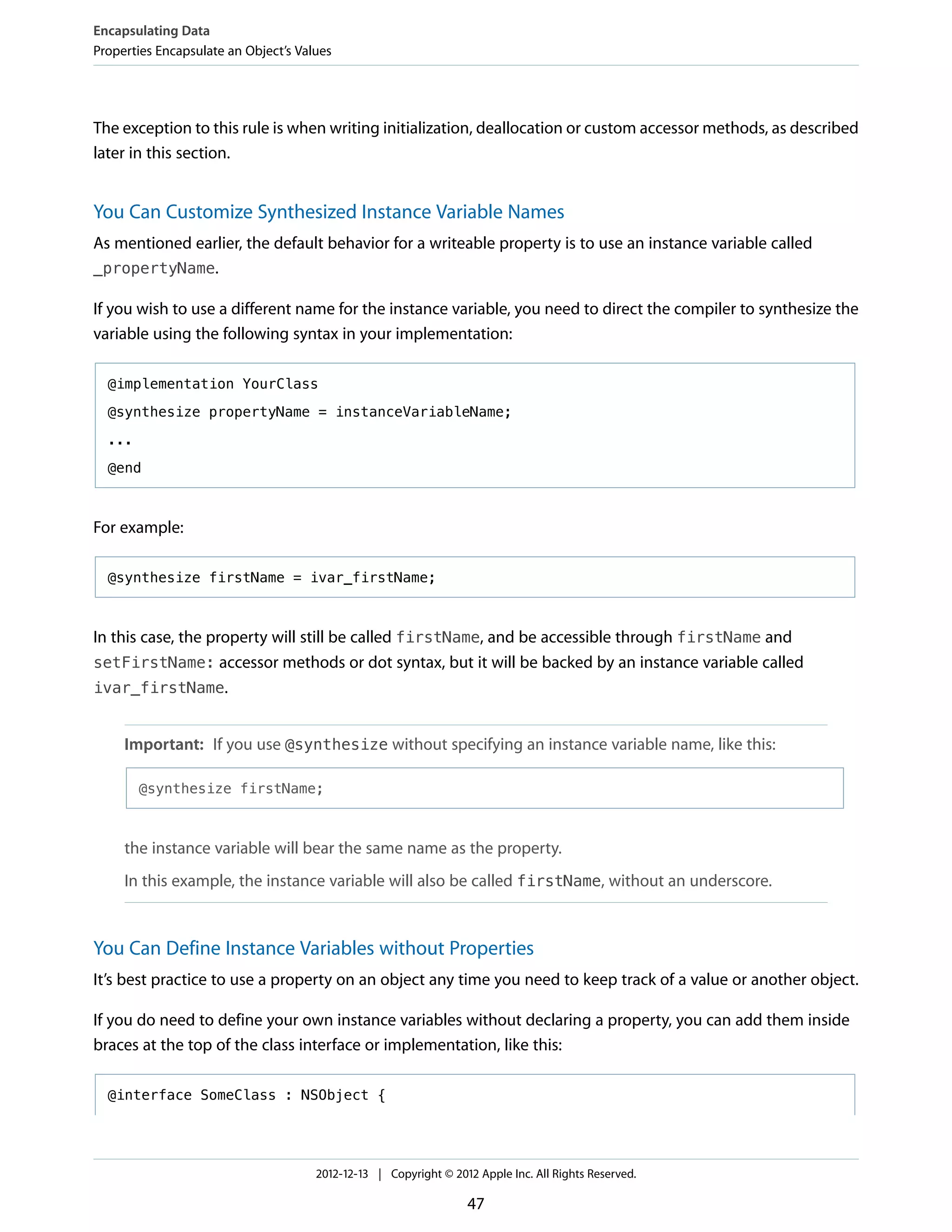 The exception to this rule is when writing initialization, deallocation or custom accessor methods, as described
later in this section.
You Can Customize Synthesized Instance Variable Names
As mentioned earlier, the default behavior for a writeable property is to use an instance variable called
_propertyName.
If you wish to use a different name for the instance variable, you need to direct the compiler to synthesize the
variable using the following syntax in your implementation:
@implementation YourClass
@synthesize propertyName = instanceVariableName;
...
@end
For example:
@synthesize firstName = ivar_firstName;
In this case, the property will still be called firstName, and be accessible through firstName and
setFirstName: accessor methods or dot syntax, but it will be backed by an instance variable called
ivar_firstName.
Important: If you use @synthesize without specifying an instance variable name, like this:
@synthesize firstName;
the instance variable will bear the same name as the property.
In this example, the instance variable will also be called firstName, without an underscore.
You Can Define Instance Variables without Properties
It’s best practice to use a property on an object any time you need to keep track of a value or another object.
If you do need to define your own instance variables without declaring a property, you can add them inside
braces at the top of the class interface or implementation, like this:
@interface SomeClass : NSObject {
Encapsulating Data
Properties Encapsulate an Object’s Values
2012-12-13 | Copyright © 2012 Apple Inc. All Rights Reserved.
47
 