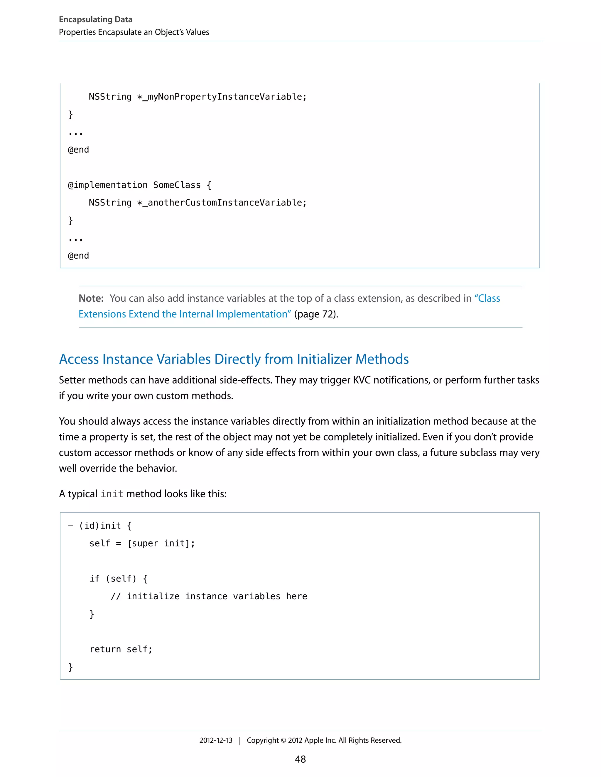 NSString *_myNonPropertyInstanceVariable;
}
...
@end
@implementation SomeClass {
NSString *_anotherCustomInstanceVariable;
}
...
@end
Note: You can also add instance variables at the top of a class extension, as described in “Class
Extensions Extend the Internal Implementation” (page 72).
Access Instance Variables Directly from Initializer Methods
Setter methods can have additional side-effects. They may trigger KVC notifications, or perform further tasks
if you write your own custom methods.
You should always access the instance variables directly from within an initialization method because at the
time a property is set, the rest of the object may not yet be completely initialized. Even if you don’t provide
custom accessor methods or know of any side effects from within your own class, a future subclass may very
well override the behavior.
A typical init method looks like this:
- (id)init {
self = [super init];
if (self) {
// initialize instance variables here
}
return self;
}
Encapsulating Data
Properties Encapsulate an Object’s Values
2012-12-13 | Copyright © 2012 Apple Inc. All Rights Reserved.
48
 