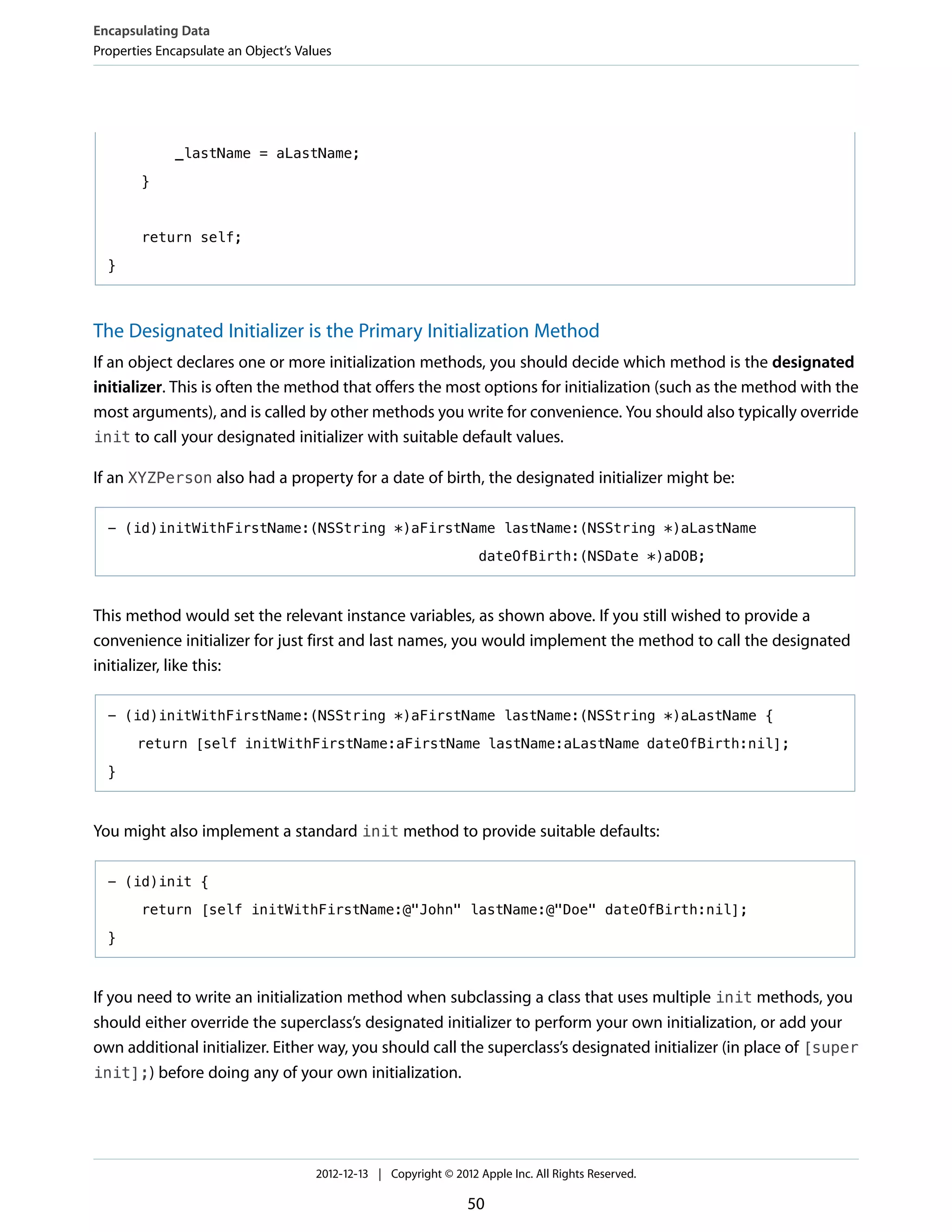 _lastName = aLastName;
}
return self;
}
The Designated Initializer is the Primary Initialization Method
If an object declares one or more initialization methods, you should decide which method is the designated
initializer. This is often the method that offers the most options for initialization (such as the method with the
most arguments), and is called by other methods you write for convenience. You should also typically override
init to call your designated initializer with suitable default values.
If an XYZPerson also had a property for a date of birth, the designated initializer might be:
- (id)initWithFirstName:(NSString *)aFirstName lastName:(NSString *)aLastName
dateOfBirth:(NSDate *)aDOB;
This method would set the relevant instance variables, as shown above. If you still wished to provide a
convenience initializer for just first and last names, you would implement the method to call the designated
initializer, like this:
- (id)initWithFirstName:(NSString *)aFirstName lastName:(NSString *)aLastName {
return [self initWithFirstName:aFirstName lastName:aLastName dateOfBirth:nil];
}
You might also implement a standard init method to provide suitable defaults:
- (id)init {
return [self initWithFirstName:@"John" lastName:@"Doe" dateOfBirth:nil];
}
If you need to write an initialization method when subclassing a class that uses multiple init methods, you
should either override the superclass’s designated initializer to perform your own initialization, or add your
own additional initializer. Either way, you should call the superclass’s designated initializer (in place of [super
init];) before doing any of your own initialization.
Encapsulating Data
Properties Encapsulate an Object’s Values
2012-12-13 | Copyright © 2012 Apple Inc. All Rights Reserved.
50
 