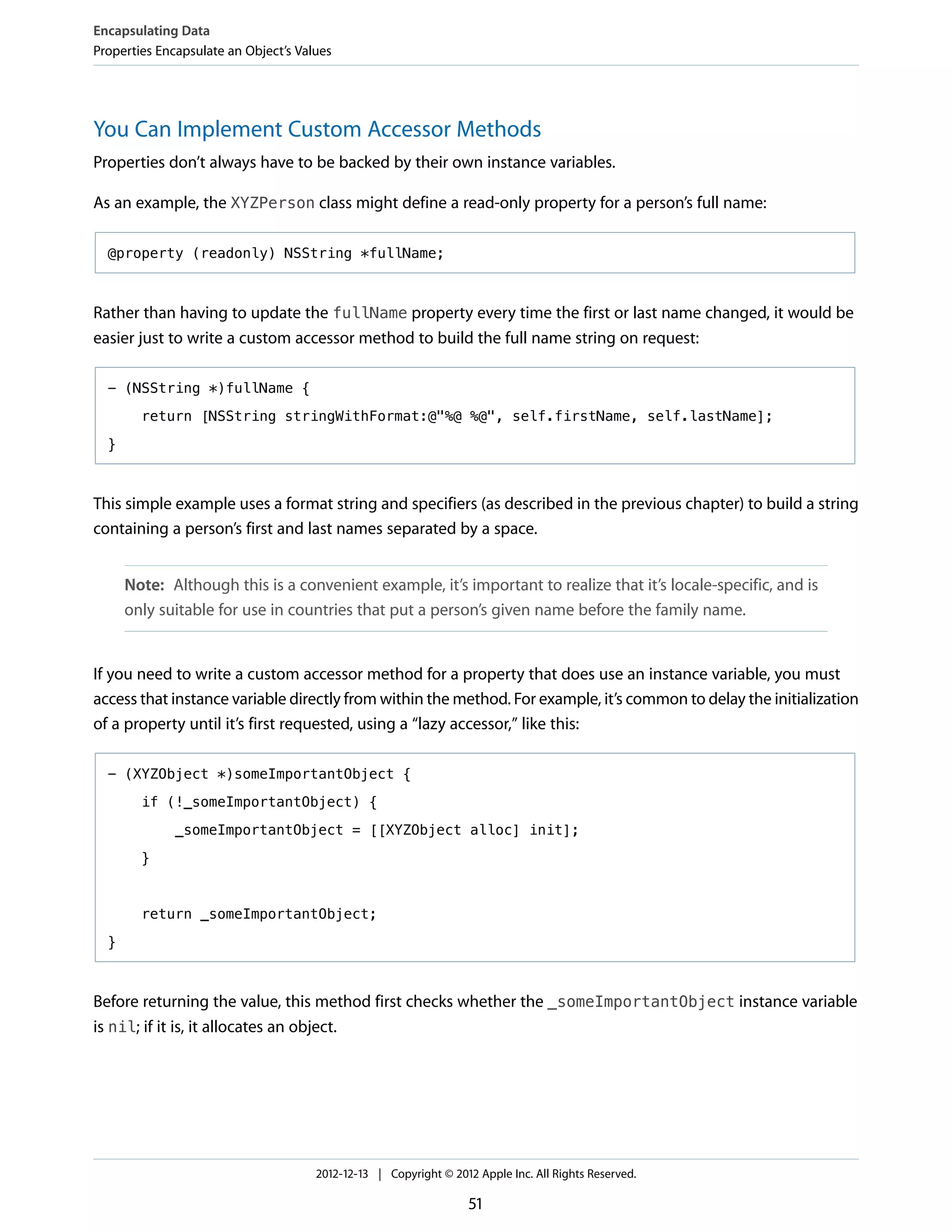 You Can Implement Custom Accessor Methods
Properties don’t always have to be backed by their own instance variables.
As an example, the XYZPerson class might define a read-only property for a person’s full name:
@property (readonly) NSString *fullName;
Rather than having to update the fullName property every time the first or last name changed, it would be
easier just to write a custom accessor method to build the full name string on request:
- (NSString *)fullName {
return [NSString stringWithFormat:@"%@ %@", self.firstName, self.lastName];
}
This simple example uses a format string and specifiers (as described in the previous chapter) to build a string
containing a person’s first and last names separated by a space.
Note: Although this is a convenient example, it’s important to realize that it’s locale-specific, and is
only suitable for use in countries that put a person’s given name before the family name.
If you need to write a custom accessor method for a property that does use an instance variable, you must
access that instance variable directly from within the method. For example, it’s common to delay the initialization
of a property until it’s first requested, using a “lazy accessor,” like this:
- (XYZObject *)someImportantObject {
if (!_someImportantObject) {
_someImportantObject = [[XYZObject alloc] init];
}
return _someImportantObject;
}
Before returning the value, this method first checks whether the _someImportantObject instance variable
is nil; if it is, it allocates an object.
Encapsulating Data
Properties Encapsulate an Object’s Values
2012-12-13 | Copyright © 2012 Apple Inc. All Rights Reserved.
51
 