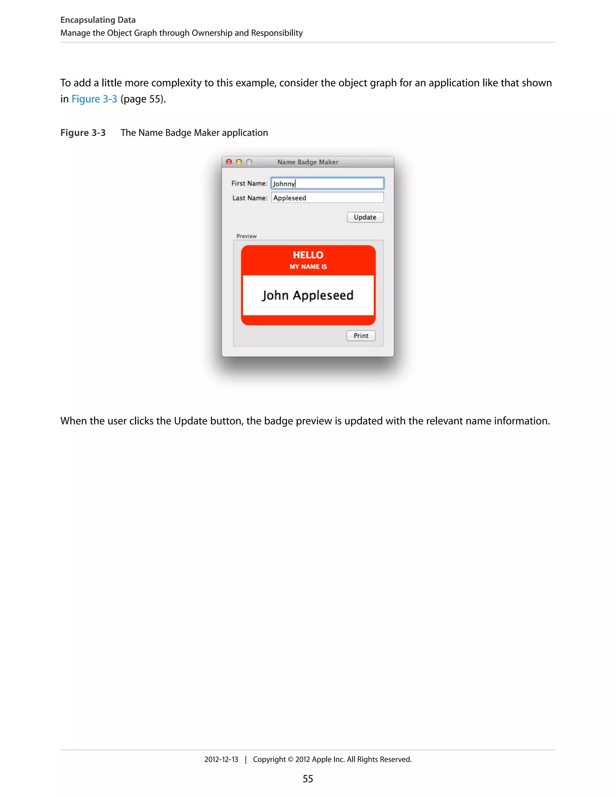 To add a little more complexity to this example, consider the object graph for an application like that shown
in Figure 3-3 (page 55).
Figure 3-3 The Name Badge Maker application
When the user clicks the Update button, the badge preview is updated with the relevant name information.
Encapsulating Data
Manage the Object Graph through Ownership and Responsibility
2012-12-13 | Copyright © 2012 Apple Inc. All Rights Reserved.
55
 