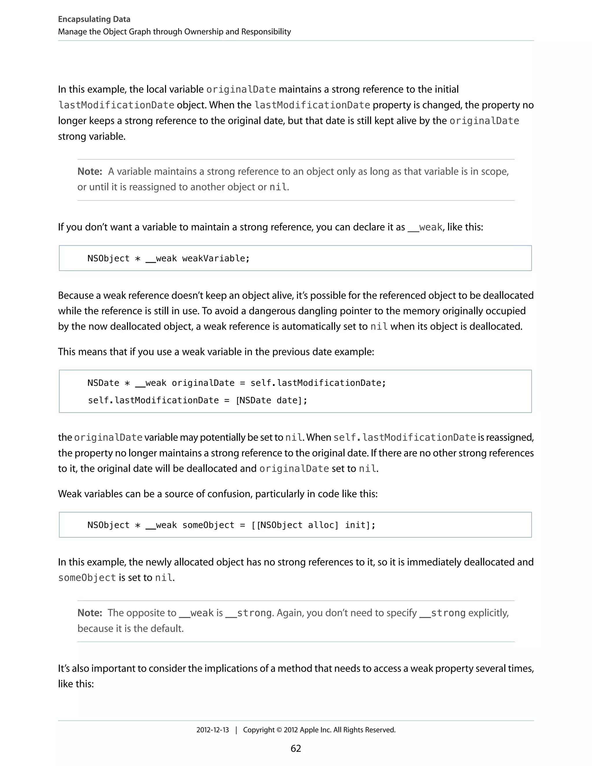 In this example, the local variable originalDate maintains a strong reference to the initial
lastModificationDate object. When the lastModificationDate property is changed, the property no
longer keeps a strong reference to the original date, but that date is still kept alive by the originalDate
strong variable.
Note: A variable maintains a strong reference to an object only as long as that variable is in scope,
or until it is reassigned to another object or nil.
If you don’t want a variable to maintain a strong reference, you can declare it as __weak, like this:
NSObject * __weak weakVariable;
Because a weak reference doesn’t keep an object alive, it’s possible for the referenced object to be deallocated
while the reference is still in use. To avoid a dangerous dangling pointer to the memory originally occupied
by the now deallocated object, a weak reference is automatically set to nil when its object is deallocated.
This means that if you use a weak variable in the previous date example:
NSDate * __weak originalDate = self.lastModificationDate;
self.lastModificationDate = [NSDate date];
the originalDate variable may potentially be set to nil. When self.lastModificationDate is reassigned,
the property no longer maintains a strong reference to the original date. If there are no other strong references
to it, the original date will be deallocated and originalDate set to nil.
Weak variables can be a source of confusion, particularly in code like this:
NSObject * __weak someObject = [[NSObject alloc] init];
In this example, the newly allocated object has no strong references to it, so it is immediately deallocated and
someObject is set to nil.
Note: The opposite to __weak is __strong. Again, you don’t need to specify __strong explicitly,
because it is the default.
It’s also important to consider the implications of a method that needs to access a weak property several times,
like this:
Encapsulating Data
Manage the Object Graph through Ownership and Responsibility
2012-12-13 | Copyright © 2012 Apple Inc. All Rights Reserved.
62
 