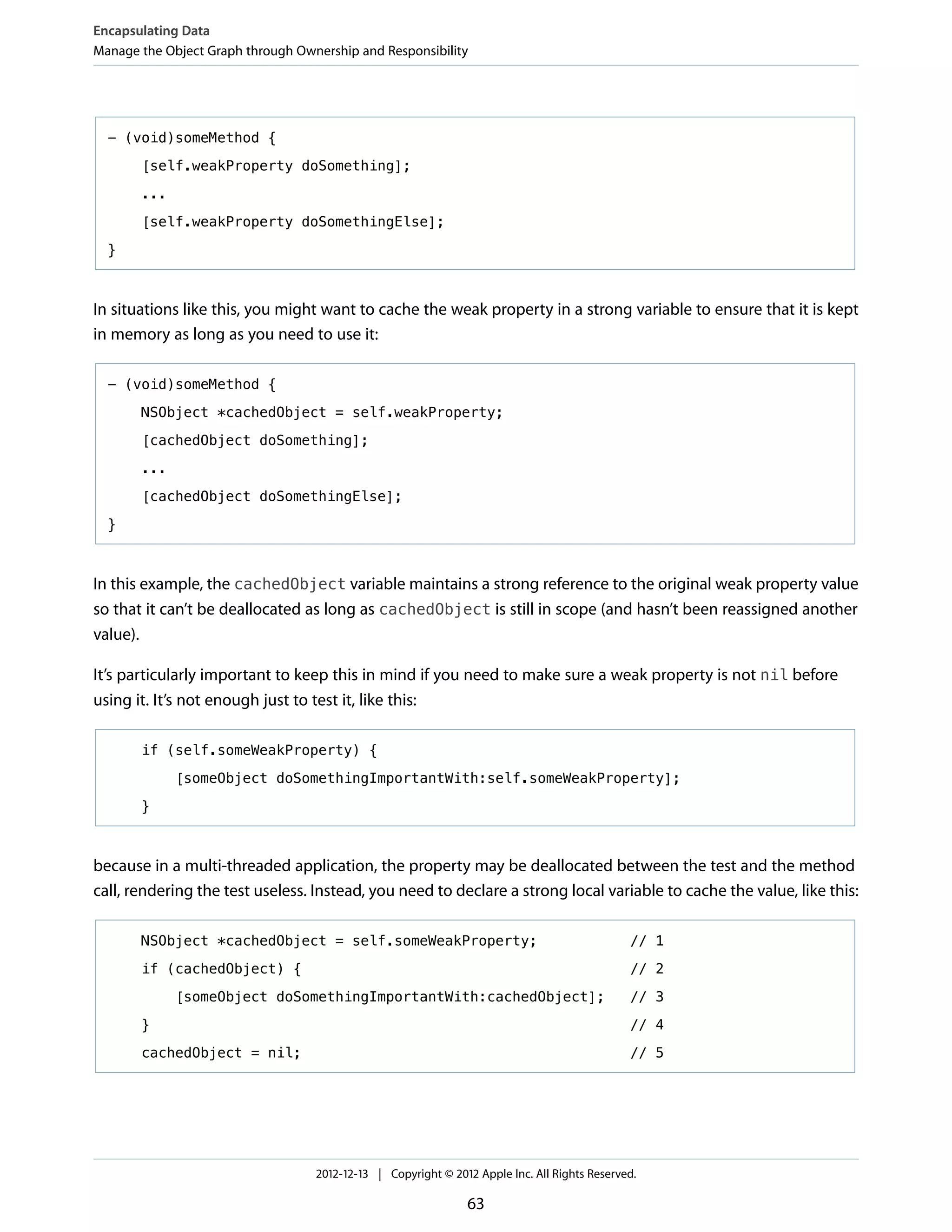 - (void)someMethod {
[self.weakProperty doSomething];
...
[self.weakProperty doSomethingElse];
}
In situations like this, you might want to cache the weak property in a strong variable to ensure that it is kept
in memory as long as you need to use it:
- (void)someMethod {
NSObject *cachedObject = self.weakProperty;
[cachedObject doSomething];
...
[cachedObject doSomethingElse];
}
In this example, the cachedObject variable maintains a strong reference to the original weak property value
so that it can’t be deallocated as long as cachedObject is still in scope (and hasn’t been reassigned another
value).
It’s particularly important to keep this in mind if you need to make sure a weak property is not nil before
using it. It’s not enough just to test it, like this:
if (self.someWeakProperty) {
[someObject doSomethingImportantWith:self.someWeakProperty];
}
because in a multi-threaded application, the property may be deallocated between the test and the method
call, rendering the test useless. Instead, you need to declare a strong local variable to cache the value, like this:
NSObject *cachedObject = self.someWeakProperty; // 1
if (cachedObject) { // 2
[someObject doSomethingImportantWith:cachedObject]; // 3
} // 4
cachedObject = nil; // 5
Encapsulating Data
Manage the Object Graph through Ownership and Responsibility
2012-12-13 | Copyright © 2012 Apple Inc. All Rights Reserved.
63
 