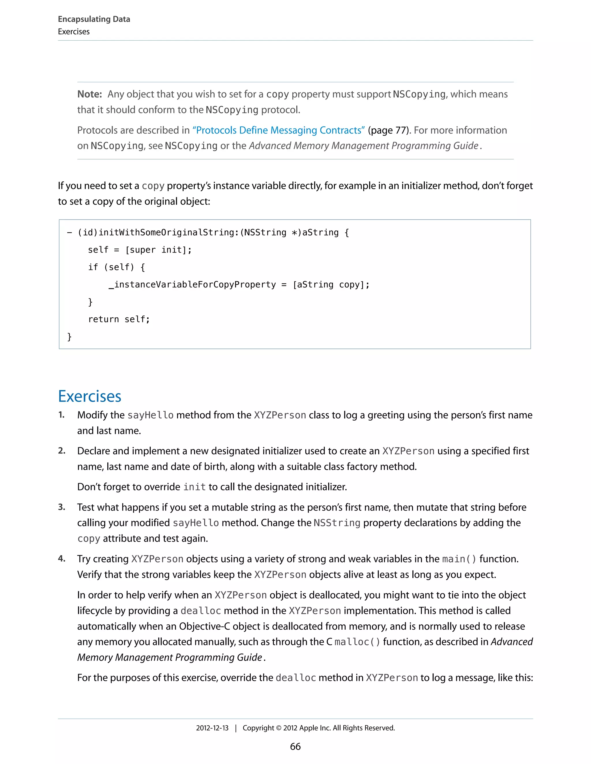 Note: Any object that you wish to set for a copy property must support NSCopying, which means
that it should conform to the NSCopying protocol.
Protocols are described in “Protocols Define Messaging Contracts” (page 77). For more information
on NSCopying, see NSCopying or the Advanced Memory Management Programming Guide.
If you need to set a copy property’s instance variable directly, for example in an initializer method, don’t forget
to set a copy of the original object:
- (id)initWithSomeOriginalString:(NSString *)aString {
self = [super init];
if (self) {
_instanceVariableForCopyProperty = [aString copy];
}
return self;
}
Exercises
1. Modify the sayHello method from the XYZPerson class to log a greeting using the person’s first name
and last name.
2. Declare and implement a new designated initializer used to create an XYZPerson using a specified first
name, last name and date of birth, along with a suitable class factory method.
Don’t forget to override init to call the designated initializer.
3. Test what happens if you set a mutable string as the person’s first name, then mutate that string before
calling your modified sayHello method. Change the NSString property declarations by adding the
copy attribute and test again.
4. Try creating XYZPerson objects using a variety of strong and weak variables in the main() function.
Verify that the strong variables keep the XYZPerson objects alive at least as long as you expect.
In order to help verify when an XYZPerson object is deallocated, you might want to tie into the object
lifecycle by providing a dealloc method in the XYZPerson implementation. This method is called
automatically when an Objective-C object is deallocated from memory, and is normally used to release
any memory you allocated manually, such as through the C malloc() function, as described in Advanced
Memory Management Programming Guide.
For the purposes of this exercise, override the dealloc method in XYZPerson to log a message, like this:
Encapsulating Data
Exercises
2012-12-13 | Copyright © 2012 Apple Inc. All Rights Reserved.
66
 