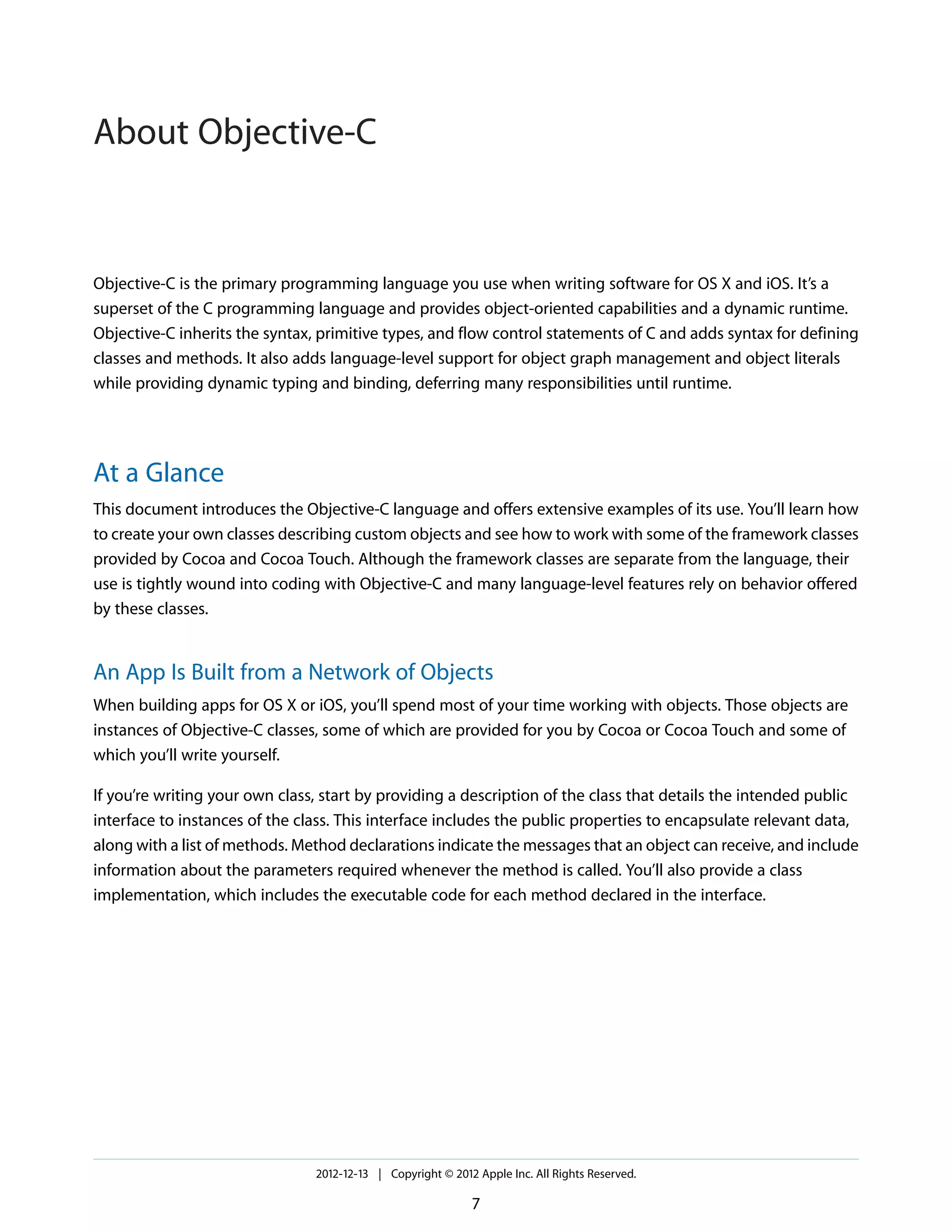 Objective-C is the primary programming language you use when writing software for OS X and iOS. It’s a
superset of the C programming language and provides object-oriented capabilities and a dynamic runtime.
Objective-C inherits the syntax, primitive types, and flow control statements of C and adds syntax for defining
classes and methods. It also adds language-level support for object graph management and object literals
while providing dynamic typing and binding, deferring many responsibilities until runtime.
At a Glance
This document introduces the Objective-C language and offers extensive examples of its use. You’ll learn how
to create your own classes describing custom objects and see how to work with some of the framework classes
provided by Cocoa and Cocoa Touch. Although the framework classes are separate from the language, their
use is tightly wound into coding with Objective-C and many language-level features rely on behavior offered
by these classes.
An App Is Built from a Network of Objects
When building apps for OS X or iOS, you’ll spend most of your time working with objects. Those objects are
instances of Objective-C classes, some of which are provided for you by Cocoa or Cocoa Touch and some of
which you’ll write yourself.
If you’re writing your own class, start by providing a description of the class that details the intended public
interface to instances of the class. This interface includes the public properties to encapsulate relevant data,
along with a list of methods. Method declarations indicate the messages that an object can receive, and include
information about the parameters required whenever the method is called. You’ll also provide a class
implementation, which includes the executable code for each method declared in the interface.
2012-12-13 | Copyright © 2012 Apple Inc. All Rights Reserved.
7
About Objective-C
 
