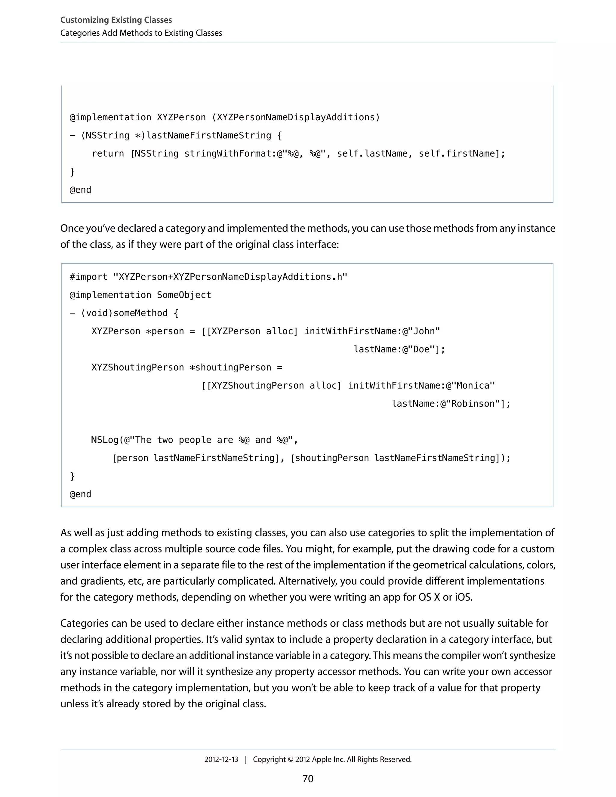 @implementation XYZPerson (XYZPersonNameDisplayAdditions)
- (NSString *)lastNameFirstNameString {
return [NSString stringWithFormat:@"%@, %@", self.lastName, self.firstName];
}
@end
Once you’ve declared a category and implemented the methods, you can use those methods from any instance
of the class, as if they were part of the original class interface:
#import "XYZPerson+XYZPersonNameDisplayAdditions.h"
@implementation SomeObject
- (void)someMethod {
XYZPerson *person = [[XYZPerson alloc] initWithFirstName:@"John"
lastName:@"Doe"];
XYZShoutingPerson *shoutingPerson =
[[XYZShoutingPerson alloc] initWithFirstName:@"Monica"
lastName:@"Robinson"];
NSLog(@"The two people are %@ and %@",
[person lastNameFirstNameString], [shoutingPerson lastNameFirstNameString]);
}
@end
As well as just adding methods to existing classes, you can also use categories to split the implementation of
a complex class across multiple source code files. You might, for example, put the drawing code for a custom
user interface element in a separate file to the rest of the implementation if the geometrical calculations, colors,
and gradients, etc, are particularly complicated. Alternatively, you could provide different implementations
for the category methods, depending on whether you were writing an app for OS X or iOS.
Categories can be used to declare either instance methods or class methods but are not usually suitable for
declaring additional properties. It’s valid syntax to include a property declaration in a category interface, but
it’s not possible to declare an additional instance variable in a category. This means the compiler won’t synthesize
any instance variable, nor will it synthesize any property accessor methods. You can write your own accessor
methods in the category implementation, but you won’t be able to keep track of a value for that property
unless it’s already stored by the original class.
Customizing Existing Classes
Categories Add Methods to Existing Classes
2012-12-13 | Copyright © 2012 Apple Inc. All Rights Reserved.
70
 