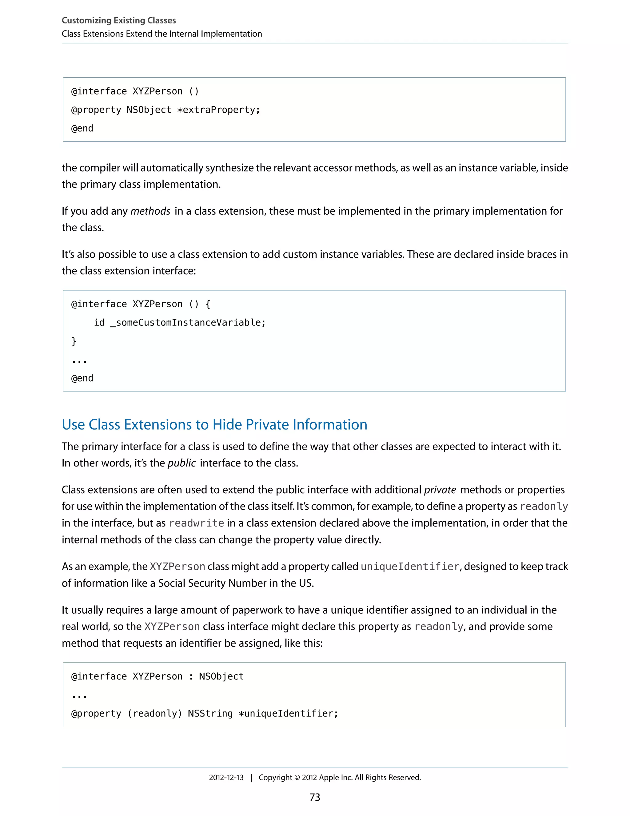 @interface XYZPerson ()
@property NSObject *extraProperty;
@end
the compiler will automatically synthesize the relevant accessor methods, as well as an instance variable, inside
the primary class implementation.
If you add any methods in a class extension, these must be implemented in the primary implementation for
the class.
It’s also possible to use a class extension to add custom instance variables. These are declared inside braces in
the class extension interface:
@interface XYZPerson () {
id _someCustomInstanceVariable;
}
...
@end
Use Class Extensions to Hide Private Information
The primary interface for a class is used to define the way that other classes are expected to interact with it.
In other words, it’s the public interface to the class.
Class extensions are often used to extend the public interface with additional private methods or properties
for use within the implementation of the class itself. It’s common, for example, to define a property as readonly
in the interface, but as readwrite in a class extension declared above the implementation, in order that the
internal methods of the class can change the property value directly.
As an example, the XYZPerson class might add a property called uniqueIdentifier, designed to keep track
of information like a Social Security Number in the US.
It usually requires a large amount of paperwork to have a unique identifier assigned to an individual in the
real world, so the XYZPerson class interface might declare this property as readonly, and provide some
method that requests an identifier be assigned, like this:
@interface XYZPerson : NSObject
...
@property (readonly) NSString *uniqueIdentifier;
Customizing Existing Classes
Class Extensions Extend the Internal Implementation
2012-12-13 | Copyright © 2012 Apple Inc. All Rights Reserved.
73
 