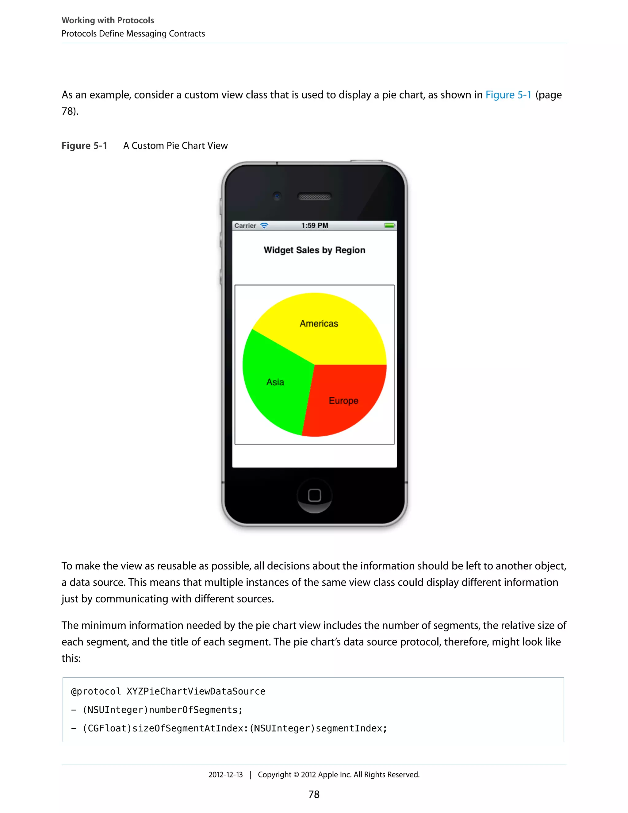 As an example, consider a custom view class that is used to display a pie chart, as shown in Figure 5-1 (page
78).
Figure 5-1 A Custom Pie Chart View
To make the view as reusable as possible, all decisions about the information should be left to another object,
a data source. This means that multiple instances of the same view class could display different information
just by communicating with different sources.
The minimum information needed by the pie chart view includes the number of segments, the relative size of
each segment, and the title of each segment. The pie chart’s data source protocol, therefore, might look like
this:
@protocol XYZPieChartViewDataSource
- (NSUInteger)numberOfSegments;
- (CGFloat)sizeOfSegmentAtIndex:(NSUInteger)segmentIndex;
Working with Protocols
Protocols Define Messaging Contracts
2012-12-13 | Copyright © 2012 Apple Inc. All Rights Reserved.
78
 