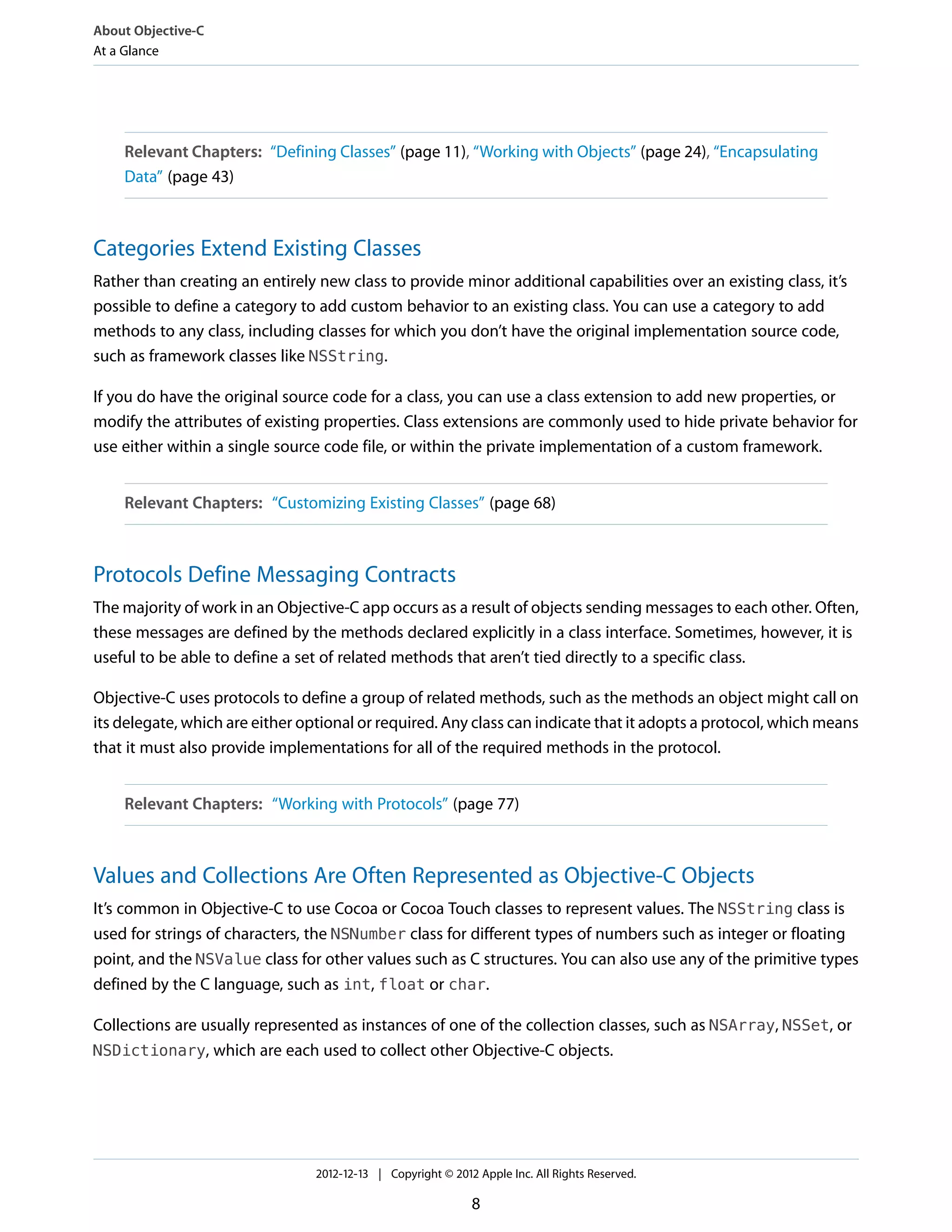 Relevant Chapters: “Defining Classes” (page 11), “Working with Objects” (page 24), “Encapsulating
Data” (page 43)
Categories Extend Existing Classes
Rather than creating an entirely new class to provide minor additional capabilities over an existing class, it’s
possible to define a category to add custom behavior to an existing class. You can use a category to add
methods to any class, including classes for which you don’t have the original implementation source code,
such as framework classes like NSString.
If you do have the original source code for a class, you can use a class extension to add new properties, or
modify the attributes of existing properties. Class extensions are commonly used to hide private behavior for
use either within a single source code file, or within the private implementation of a custom framework.
Relevant Chapters: “Customizing Existing Classes” (page 68)
Protocols Define Messaging Contracts
The majority of work in an Objective-C app occurs as a result of objects sending messages to each other. Often,
these messages are defined by the methods declared explicitly in a class interface. Sometimes, however, it is
useful to be able to define a set of related methods that aren’t tied directly to a specific class.
Objective-C uses protocols to define a group of related methods, such as the methods an object might call on
its delegate, which are either optional or required. Any class can indicate that it adopts a protocol, which means
that it must also provide implementations for all of the required methods in the protocol.
Relevant Chapters: “Working with Protocols” (page 77)
Values and Collections Are Often Represented as Objective-C Objects
It’s common in Objective-C to use Cocoa or Cocoa Touch classes to represent values. The NSString class is
used for strings of characters, the NSNumber class for different types of numbers such as integer or floating
point, and the NSValue class for other values such as C structures. You can also use any of the primitive types
defined by the C language, such as int, float or char.
Collections are usually represented as instances of one of the collection classes, such as NSArray, NSSet, or
NSDictionary, which are each used to collect other Objective-C objects.
About Objective-C
At a Glance
2012-12-13 | Copyright © 2012 Apple Inc. All Rights Reserved.
8
 