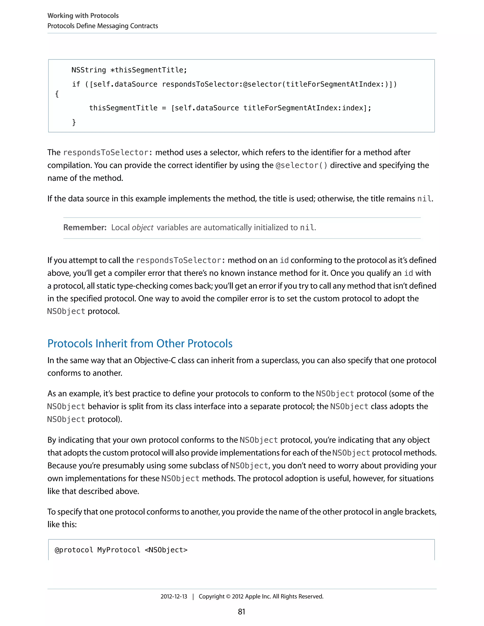 NSString *thisSegmentTitle;
if ([self.dataSource respondsToSelector:@selector(titleForSegmentAtIndex:)])
{
thisSegmentTitle = [self.dataSource titleForSegmentAtIndex:index];
}
The respondsToSelector: method uses a selector, which refers to the identifier for a method after
compilation. You can provide the correct identifier by using the @selector() directive and specifying the
name of the method.
If the data source in this example implements the method, the title is used; otherwise, the title remains nil.
Remember: Local object variables are automatically initialized to nil.
If you attempt to call the respondsToSelector: method on an id conforming to the protocol as it’s defined
above, you’ll get a compiler error that there’s no known instance method for it. Once you qualify an id with
a protocol, all static type-checking comes back; you’ll get an error if you try to call any method that isn’t defined
in the specified protocol. One way to avoid the compiler error is to set the custom protocol to adopt the
NSObject protocol.
Protocols Inherit from Other Protocols
In the same way that an Objective-C class can inherit from a superclass, you can also specify that one protocol
conforms to another.
As an example, it’s best practice to define your protocols to conform to the NSObject protocol (some of the
NSObject behavior is split from its class interface into a separate protocol; the NSObject class adopts the
NSObject protocol).
By indicating that your own protocol conforms to the NSObject protocol, you’re indicating that any object
that adopts the custom protocol will also provide implementations for each of the NSObject protocol methods.
Because you’re presumably using some subclass of NSObject, you don’t need to worry about providing your
own implementations for these NSObject methods. The protocol adoption is useful, however, for situations
like that described above.
To specify that one protocol conforms to another, you provide the name of the other protocol in angle brackets,
like this:
@protocol MyProtocol <NSObject>
Working with Protocols
Protocols Define Messaging Contracts
2012-12-13 | Copyright © 2012 Apple Inc. All Rights Reserved.
81
 