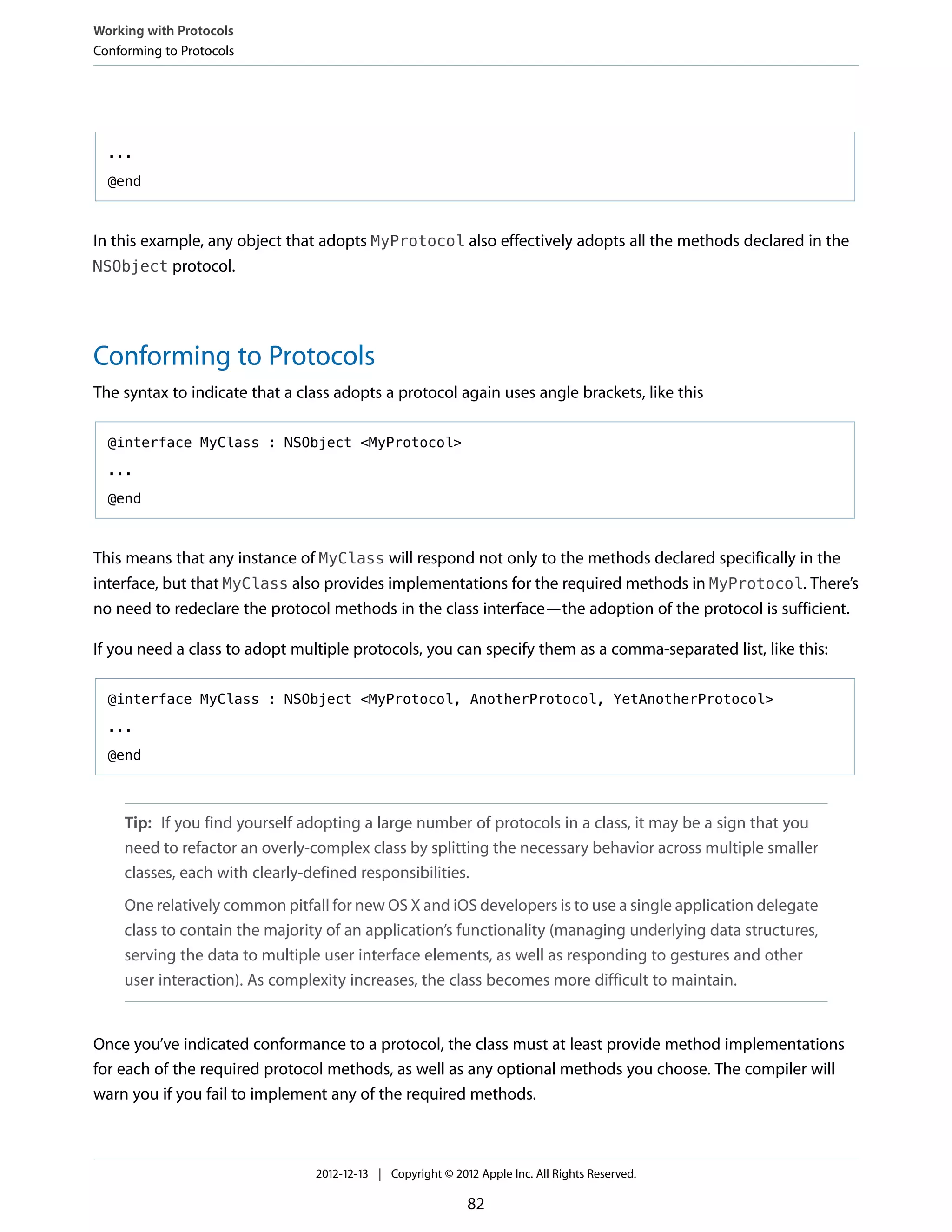 ...
@end
In this example, any object that adopts MyProtocol also effectively adopts all the methods declared in the
NSObject protocol.
Conforming to Protocols
The syntax to indicate that a class adopts a protocol again uses angle brackets, like this
@interface MyClass : NSObject <MyProtocol>
...
@end
This means that any instance of MyClass will respond not only to the methods declared specifically in the
interface, but that MyClass also provides implementations for the required methods in MyProtocol. There’s
no need to redeclare the protocol methods in the class interface—the adoption of the protocol is sufficient.
If you need a class to adopt multiple protocols, you can specify them as a comma-separated list, like this:
@interface MyClass : NSObject <MyProtocol, AnotherProtocol, YetAnotherProtocol>
...
@end
Tip: If you find yourself adopting a large number of protocols in a class, it may be a sign that you
need to refactor an overly-complex class by splitting the necessary behavior across multiple smaller
classes, each with clearly-defined responsibilities.
One relatively common pitfall for new OS X and iOS developers is to use a single application delegate
class to contain the majority of an application’s functionality (managing underlying data structures,
serving the data to multiple user interface elements, as well as responding to gestures and other
user interaction). As complexity increases, the class becomes more difficult to maintain.
Once you’ve indicated conformance to a protocol, the class must at least provide method implementations
for each of the required protocol methods, as well as any optional methods you choose. The compiler will
warn you if you fail to implement any of the required methods.
Working with Protocols
Conforming to Protocols
2012-12-13 | Copyright © 2012 Apple Inc. All Rights Reserved.
82
 