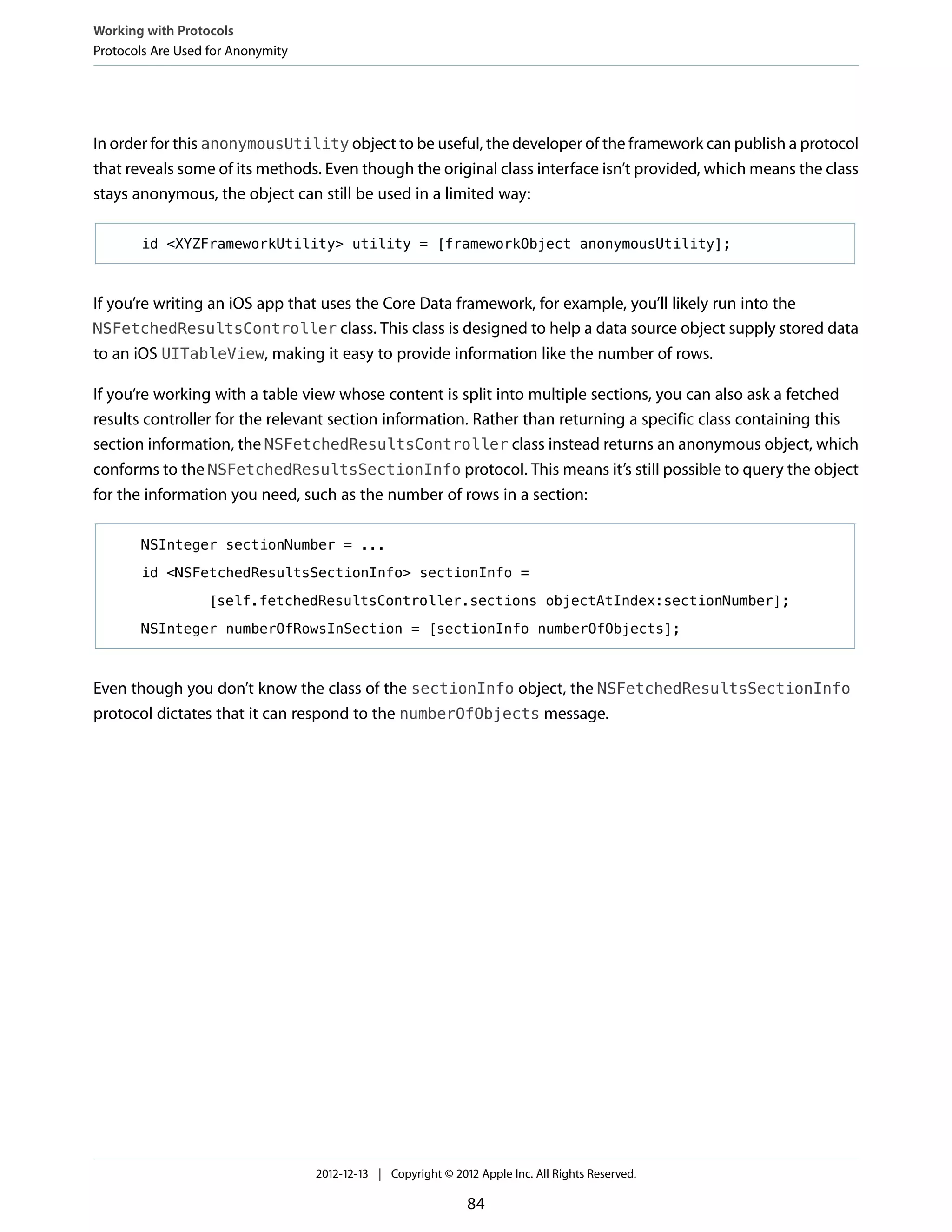In order for this anonymousUtility object to be useful, the developer of the framework can publish a protocol
that reveals some of its methods. Even though the original class interface isn’t provided, which means the class
stays anonymous, the object can still be used in a limited way:
id <XYZFrameworkUtility> utility = [frameworkObject anonymousUtility];
If you’re writing an iOS app that uses the Core Data framework, for example, you’ll likely run into the
NSFetchedResultsController class. This class is designed to help a data source object supply stored data
to an iOS UITableView, making it easy to provide information like the number of rows.
If you’re working with a table view whose content is split into multiple sections, you can also ask a fetched
results controller for the relevant section information. Rather than returning a specific class containing this
section information, the NSFetchedResultsController class instead returns an anonymous object, which
conforms to the NSFetchedResultsSectionInfo protocol. This means it’s still possible to query the object
for the information you need, such as the number of rows in a section:
NSInteger sectionNumber = ...
id <NSFetchedResultsSectionInfo> sectionInfo =
[self.fetchedResultsController.sections objectAtIndex:sectionNumber];
NSInteger numberOfRowsInSection = [sectionInfo numberOfObjects];
Even though you don’t know the class of the sectionInfo object, the NSFetchedResultsSectionInfo
protocol dictates that it can respond to the numberOfObjects message.
Working with Protocols
Protocols Are Used for Anonymity
2012-12-13 | Copyright © 2012 Apple Inc. All Rights Reserved.
84
 