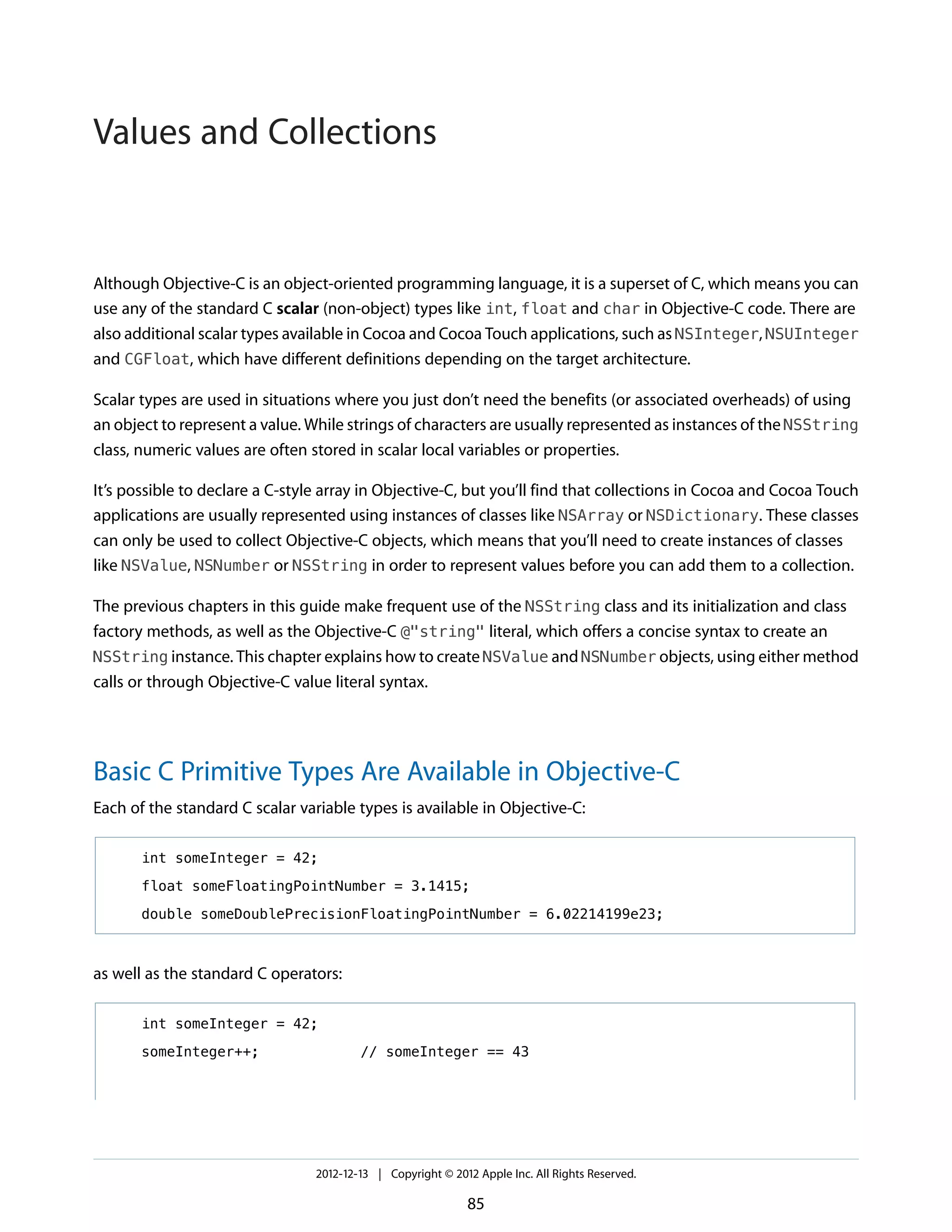 Although Objective-C is an object-oriented programming language, it is a superset of C, which means you can
use any of the standard C scalar (non-object) types like int, float and char in Objective-C code. There are
also additional scalar types available in Cocoa and Cocoa Touch applications, such as NSInteger, NSUInteger
and CGFloat, which have different definitions depending on the target architecture.
Scalar types are used in situations where you just don’t need the benefits (or associated overheads) of using
an object to represent a value. While strings of characters are usually represented as instances of the NSString
class, numeric values are often stored in scalar local variables or properties.
It’s possible to declare a C-style array in Objective-C, but you’ll find that collections in Cocoa and Cocoa Touch
applications are usually represented using instances of classes like NSArray or NSDictionary. These classes
can only be used to collect Objective-C objects, which means that you’ll need to create instances of classes
like NSValue, NSNumber or NSString in order to represent values before you can add them to a collection.
The previous chapters in this guide make frequent use of the NSString class and its initialization and class
factory methods, as well as the Objective-C @"string" literal, which offers a concise syntax to create an
NSString instance. This chapter explains how to create NSValue and NSNumber objects, using either method
calls or through Objective-C value literal syntax.
Basic C Primitive Types Are Available in Objective-C
Each of the standard C scalar variable types is available in Objective-C:
int someInteger = 42;
float someFloatingPointNumber = 3.1415;
double someDoublePrecisionFloatingPointNumber = 6.02214199e23;
as well as the standard C operators:
int someInteger = 42;
someInteger++; // someInteger == 43
2012-12-13 | Copyright © 2012 Apple Inc. All Rights Reserved.
85
Values and Collections
 