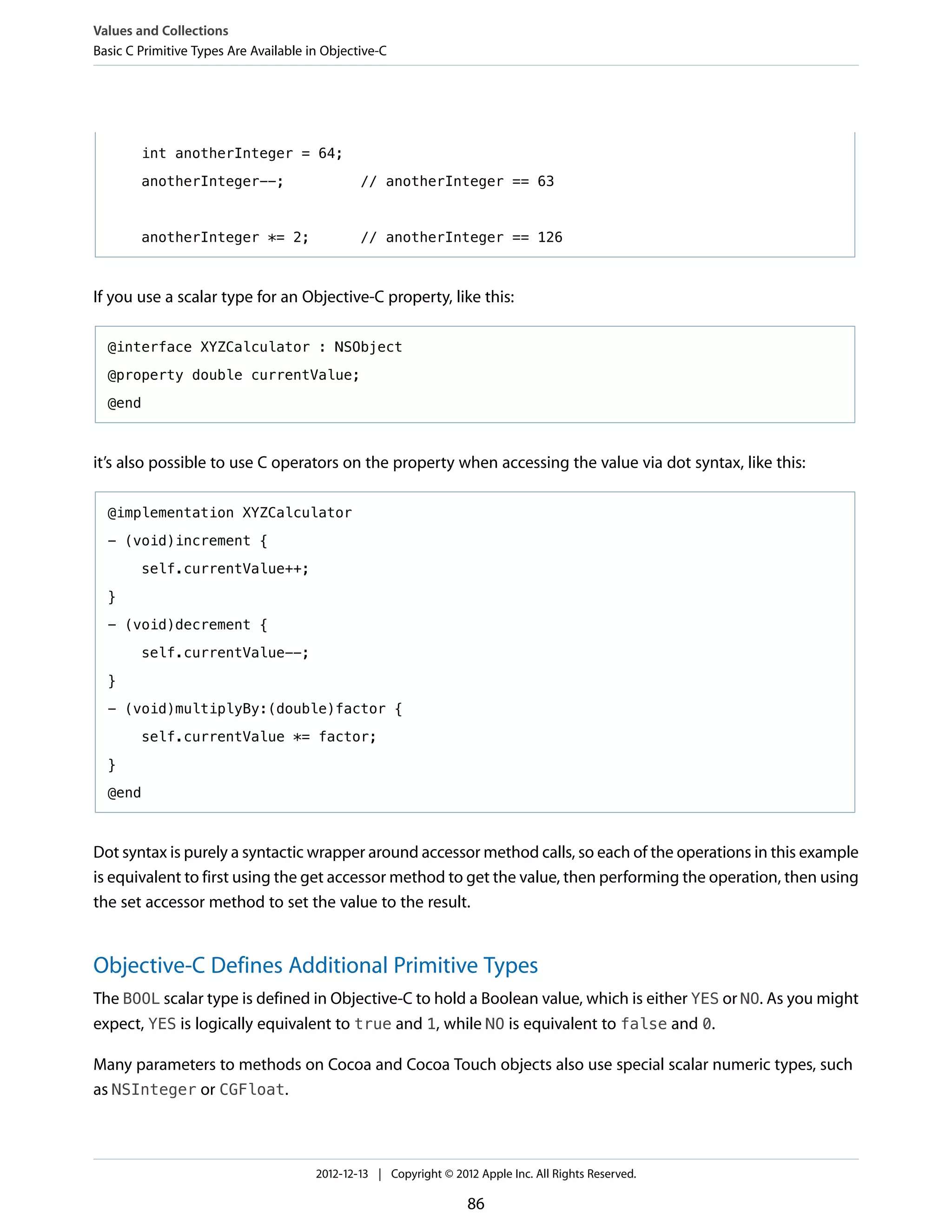 int anotherInteger = 64;
anotherInteger--; // anotherInteger == 63
anotherInteger *= 2; // anotherInteger == 126
If you use a scalar type for an Objective-C property, like this:
@interface XYZCalculator : NSObject
@property double currentValue;
@end
it’s also possible to use C operators on the property when accessing the value via dot syntax, like this:
@implementation XYZCalculator
- (void)increment {
self.currentValue++;
}
- (void)decrement {
self.currentValue--;
}
- (void)multiplyBy:(double)factor {
self.currentValue *= factor;
}
@end
Dot syntax is purely a syntactic wrapper around accessor method calls, so each of the operations in this example
is equivalent to first using the get accessor method to get the value, then performing the operation, then using
the set accessor method to set the value to the result.
Objective-C Defines Additional Primitive Types
The BOOL scalar type is defined in Objective-C to hold a Boolean value, which is either YES or NO. As you might
expect, YES is logically equivalent to true and 1, while NO is equivalent to false and 0.
Many parameters to methods on Cocoa and Cocoa Touch objects also use special scalar numeric types, such
as NSInteger or CGFloat.
Values and Collections
Basic C Primitive Types Are Available in Objective-C
2012-12-13 | Copyright © 2012 Apple Inc. All Rights Reserved.
86
 