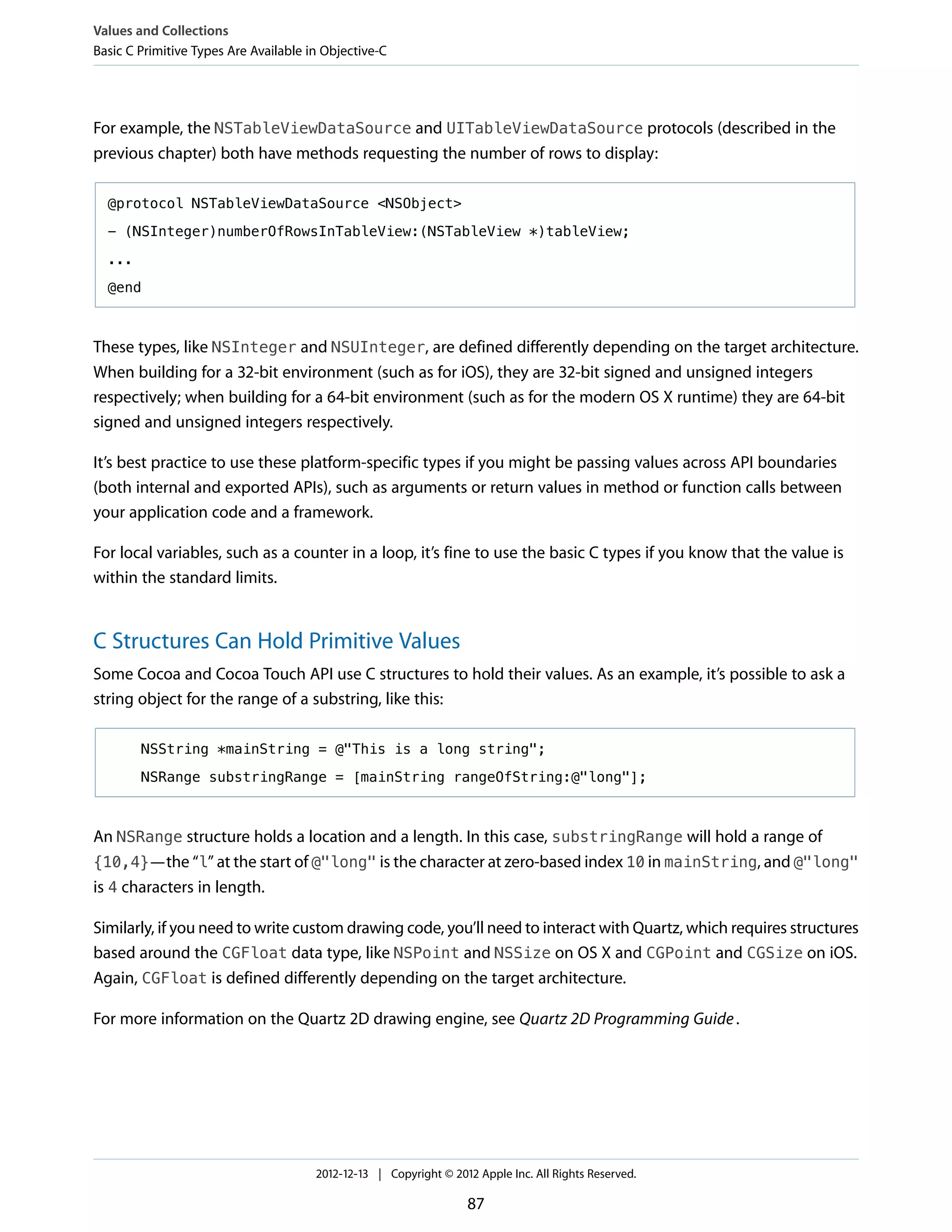 For example, the NSTableViewDataSource and UITableViewDataSource protocols (described in the
previous chapter) both have methods requesting the number of rows to display:
@protocol NSTableViewDataSource <NSObject>
- (NSInteger)numberOfRowsInTableView:(NSTableView *)tableView;
...
@end
These types, like NSInteger and NSUInteger, are defined differently depending on the target architecture.
When building for a 32-bit environment (such as for iOS), they are 32-bit signed and unsigned integers
respectively; when building for a 64-bit environment (such as for the modern OS X runtime) they are 64-bit
signed and unsigned integers respectively.
It’s best practice to use these platform-specific types if you might be passing values across API boundaries
(both internal and exported APIs), such as arguments or return values in method or function calls between
your application code and a framework.
For local variables, such as a counter in a loop, it’s fine to use the basic C types if you know that the value is
within the standard limits.
C Structures Can Hold Primitive Values
Some Cocoa and Cocoa Touch API use C structures to hold their values. As an example, it’s possible to ask a
string object for the range of a substring, like this:
NSString *mainString = @"This is a long string";
NSRange substringRange = [mainString rangeOfString:@"long"];
An NSRange structure holds a location and a length. In this case, substringRange will hold a range of
{10,4}—the “l” at the start of @"long" is the character at zero-based index 10 in mainString, and @"long"
is 4 characters in length.
Similarly, if you need to write custom drawing code, you’ll need to interact with Quartz, which requires structures
based around the CGFloat data type, like NSPoint and NSSize on OS X and CGPoint and CGSize on iOS.
Again, CGFloat is defined differently depending on the target architecture.
For more information on the Quartz 2D drawing engine, see Quartz 2D Programming Guide.
Values and Collections
Basic C Primitive Types Are Available in Objective-C
2012-12-13 | Copyright © 2012 Apple Inc. All Rights Reserved.
87
 